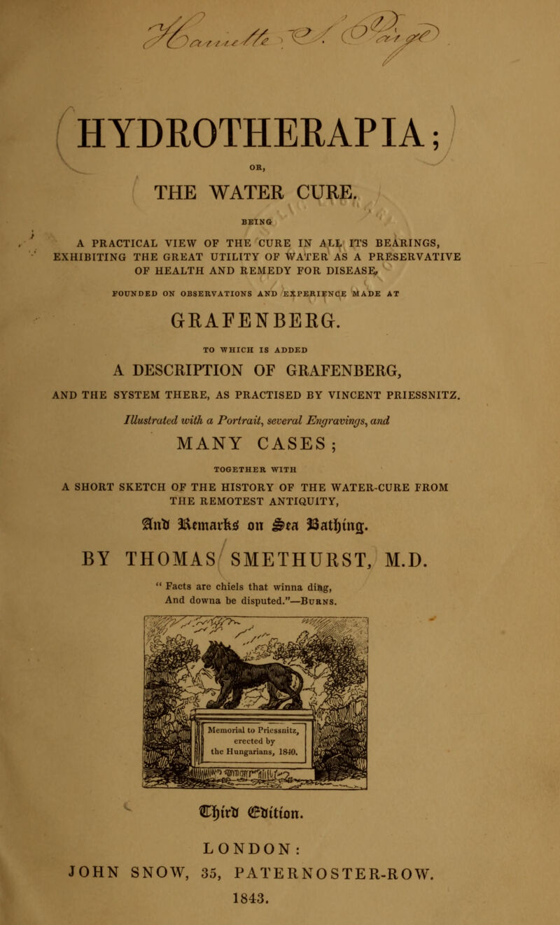 / ^Or.....//^ ^'^^ (.L^^X^ HYDROTHERAPIA; OR, THE WATER CURE. A PRACTICAL VIEW OF THE CURE IN AH ITS BEARINGS, EXHIBITING THE GREAT UTILITY OF WATER AS A PRESERVATIVE OF HEALTH AND REMEDY FOR DISEASi;, ^ FOUNDED ON OBSERVATIONS AND KXFERIENqE ^AD£ AT GRAFENBERG. TO WHICH IS ADD£D A DESCRIPTION OF GRAFENBERG, AND THE SYSTEM THERE, AS PRACTISED BY VINCENT PRIESSNITZ. Illustrated with a Portrait, several Engravings^ and MANY CASES; TOGETHER WITH A SHORT SKETCH OF THE HISTORY OF THE WATER-CURE FROM TPIE REMOTEST ANTIQUITY, ^utJ 2^cmaifes{ on ^ea 33at!)tn2. BY THOMAS SMETHURST, M.D.  Facts are chiels that winna dilig, And downa be disputed.—Burns. LONDON: JOHN SNOW, 35, PATERNOSTER-ROW. 1843.