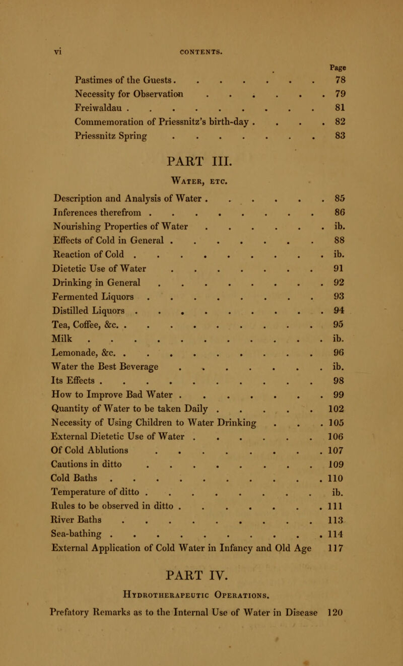 Pastimes of the Guests 78 Necessity for Observation ...... 79 Freiwaldau 81 Commemoration of Priessnitz's birth-day . . . .82 Priessnitz Spring ....... 83 PART III. Water, etc. Description and Analysis of Water 85 Inferences therefrom ........ 86 Nourishing Properties of Water ib. Effects of Cold in General 88 Reaction of Cold ib. Dietetic Use of Water 91 Drinking in General 92 Fermented Liquors 93 Distilled Liquors 94 Tea, Coffee, &c 95 Milk ib. Lemonade, &c. ......... 96 Water the Best Beverage ib. Its Effects 98 How to Improve Bad Water . , 99 Quantity of Water to be taken Daily 102 Necessity of Using Children to Water Drinking . . .105 External Dietetic Use of Water 106 Of Cold Ablutions 107 Cautions in ditto . .109 Cold Baths 110 Temperature of ditto . . . . . . . . ib. Rules to be observed in ditto . Ill River Baths 113 Sea-bathing 114 External Application of Cold Water in Infancy and Old Age 117 PART IV. Htdrotherapeutic Operations. Prefatory Remarks as to the Internal Use of Water in Disease 120