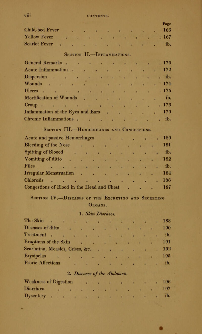 Page Child-bed Fever 166 Yellow Fever 167 Scarlet Fever ......... ib. Section II.—Inflammations. General Remarks 170 Acute Inflammation . . . . . . . .172 Dispersion ib. Wounds 174 Ulcers 175 Mortification of Wounds ib. Croup . . . . . 176 Inflammation of the Eyes and Ears . . . . .179 Chronic Inflammations ib. Section III.—Hemorrhages and Congestions. Acute and passive Hemorrhages . . . . .180 Bleeding of the Nose 181 Spitting of Bloood ib. Vomiting of ditto 182 Piles ib. Irregular Menstruation 184 Chlorosis 186 Congestions of Blood in the Head and Chest . . . 187 Section IV.—Diseases of the Excreting and Secreting Organs. 1. Skin Diseases. The Skin 188 Diseases of ditto 190 Treatment .......... ib. Eruptions of the Skin 191 Scarlatina, Measles, Crises, &c 192 Erysipelas 195 Psoric Affections ib. 2. Diseases of the Abdomen. Weakness of Digestion 196 Diarrhcea 197 Dysentery ib.