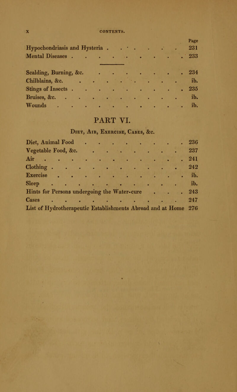 Page Hypochondriasis and Hysteria . . • . . . . 231 Mental Diseases 233 Scalding, Burning, &c. 234 Chilblains, &c. ........ lb. Stings of Insects . 235 Bruises, &c. ......... ib. Wounds ib. PART VI. Diet, Air, Exercise, Cases, &c. Diet, Animal Food 236 Vegetable Food, &c 237 Air 241 Clothing 242 Exercise ib. Sleep ib. Hints for Persons undergoing the Water-cure . . . 243 Cases 247 List of Hydrotherapeutic Establishments Abroad and at Home 276