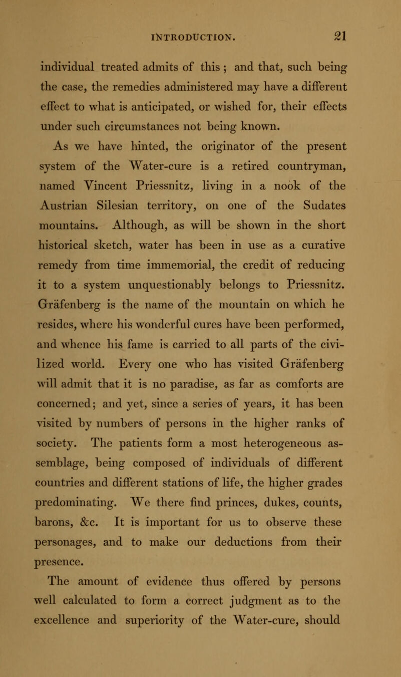 individual treated admits of this ; and that, such being the case, the remedies administered may have a different effect to what is anticipated, or v^ished for, their effects under such circumstances not being known. As we have hinted, the originator of the present system of the Water-cure is a retired countryman, named Vincent Priessnitz, living in a nook of the Austrian Silesian territory, on one of the Sudates mountains. Although, as will be shown in the short historical sketch, water has been in use as a curative remedy from time immemorial, the credit of reducing it to a system unquestionably belongs to Priessnitz. Grafenberg is the name of the mountain on which he resides, where his wonderful cures have been performed, and whence his fame is carried to all parts of the civi- lized world. Every one who has visited Grafenberg will admit that it is no paradise, as far as comforts are concerned; and yet, since a series of years, it has been visited by numbers of persons in the higher ranks of society. The patients form a most heterogeneous as- semblage, being composed of individuals of different countries and different stations of life, the higher grades predominating. We there find princes, dukes, counts, barons, &c. It is important for us to observe these personages, and to make our deductions from their presence. The amount of evidence thus offered by persons well calculated to form a correct judgment as to the excellence and superiority of the Water-cure, should