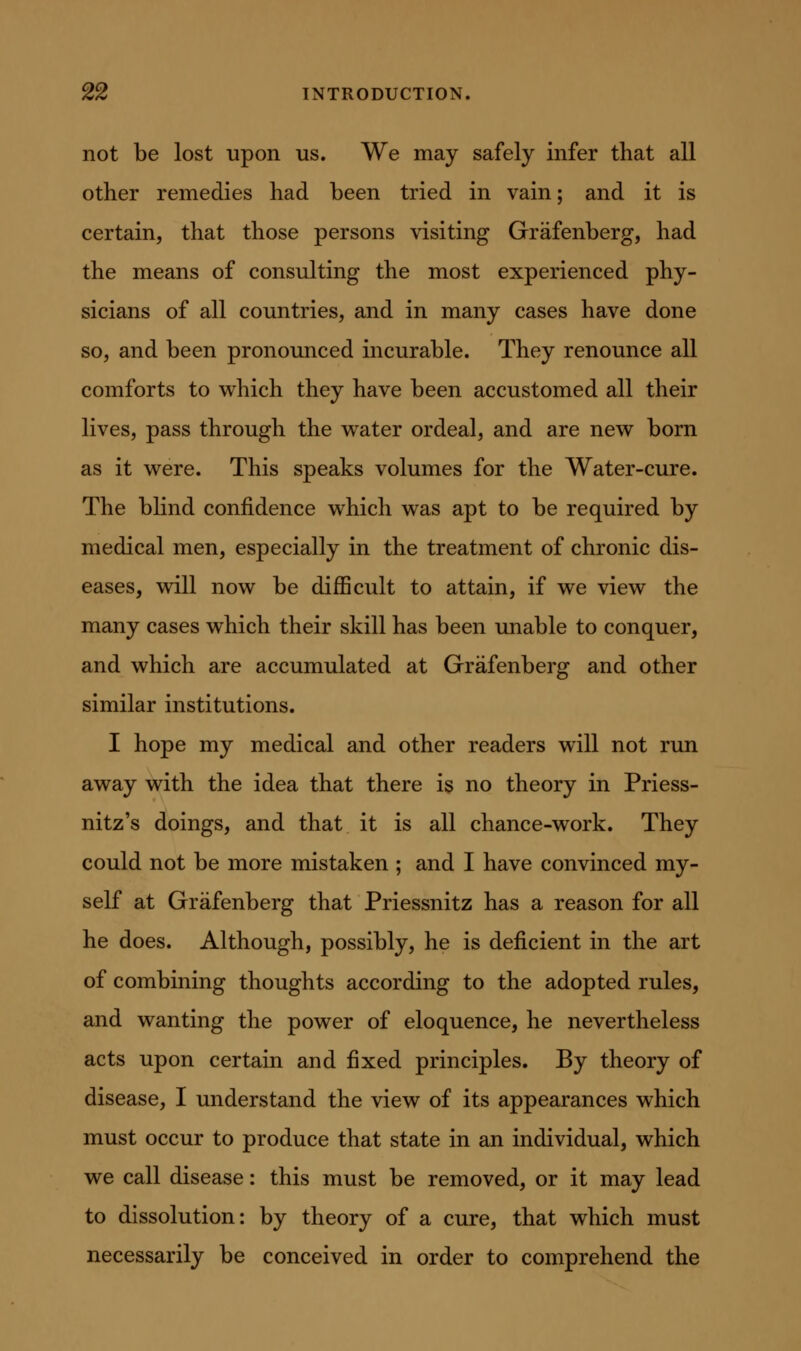 not be lost upon us. We may safely infer that all other remedies had been tried in vain; and it is certain, that those persons visiting Grafenberg, had the means of consulting the most experienced phy- sicians of all countries, and in many cases have done so, and been pronounced incurable. They renounce all comforts to w^hich they have been accustomed all their lives, pass through the vv^ater ordeal, and are new born as it w^ere. This speaks volumes for the Water-cure. The blind confidence which was apt to be required by medical men, especially in the treatment of chronic dis- eases, wdll now be difficult to attain, if we view the many cases which their skill has been unable to conquer, and which are accumulated at Grafenberg and other similar institutions. I hope my medical and other readers will not run away with the idea that there is no theory in Priess- nitz's doings, and that it is all chance-work. They could not be more mistaken ; and I have convinced my- self at Grafenberg that Priessnitz has a reason for all he does. Although, possibly, he is deficient in the art of combining thoughts according to the adopted rules, and wanting the power of eloquence, he nevertheless acts upon certain and fixed principles. By theory of disease, I understand the view of its appearances which must occur to produce that state in an individual, which we call disease: this must be removed, or it may lead to dissolution: by theory of a cure, that which must necessarily be conceived in order to comprehend the