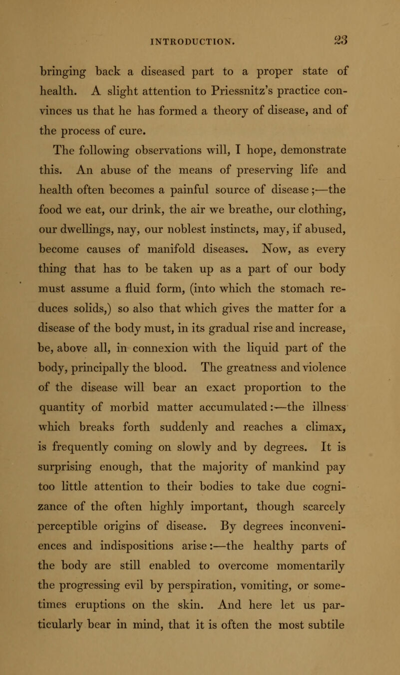 bringing back a diseased part to a proper state of health. A slight attention to Priessnitz's practice con- vinces us that he has formed a theory of disease, and of the process of cure. The following observations will, T hope, demonstrate this. An abuse of the means of preserving life and health often becomes a painful source of disease;—the food we eat, our drink, the air we breathe, our clothing, our dwellings, nay, our noblest instincts, may, if abused, become causes of manifold diseases. Now, as every thing that has to be taken up as a part of our body must assume a fluid form, (into which the stomach re- duces solids,) so also that which gives the matter for a disease of the body must, in its gradual rise and increase, be, above all, in connexion with the liquid part of the body, principally the blood. The greatness and violence of the disease will bear an exact proportion to the quantity of morbid matter accumulated:—the illness which breaks forth suddenly and reaches a climax, is frequently coming on slowly and by degrees. It is surprising enough, that the majority of mankind pay too little attention to their bodies to take due cogni- zance of the often highly important, though scarcely perceptible origins of disease. By degrees inconveni- ences and indispositions arise:—the healthy parts of the body are still enabled to overcome momentarily the progressing evil by perspiration, vomiting, or some- times eruptions on the skin. And here let us par- ticularly bear in mind, that it is often the most subtile