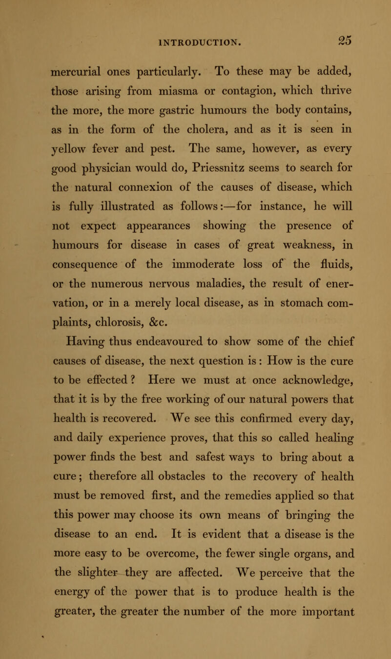 mercurial ones particularly. To these may be added, those arising from miasma or contagion, which thrive the more, the more gastric humours the body contains, as in the form of the cholera, and as it is seen in yellow fever and pest. The same, however, as every good physician would do, Priessnitz seems to search for the natural connexion of the causes of disease, which is fully illustrated as follows:—for instance, he will not expect appearances showing the presence of humours for disease in cases of great weakness, in consequence of the immoderate loss of the fluids, or the numerous nervous maladies, the result of ener- vation, or in a merely local disease, as in stomach com- plaints, chlorosis, &c. Having thus endeavoured to show some of the chief causes of disease, the next question is: How is the cure to be effected ? Here we must at once acknowledge, that it is by the free working of our natural powers that health is recovered. We see this confirmed every day, and daily experience proves, that this so called healing power finds the best and safest ways to bring about a cure; therefore all obstacles to the recovery of health must be removed first, and the remedies applied so that this power may choose its own means of bringing the disease to an end. It is evident that a disease is the more easy to be overcome, the fewer single organs, and the slighter they are affected. We perceive that the energy of the power that is to produce health is the greater, the greater the number of the more important