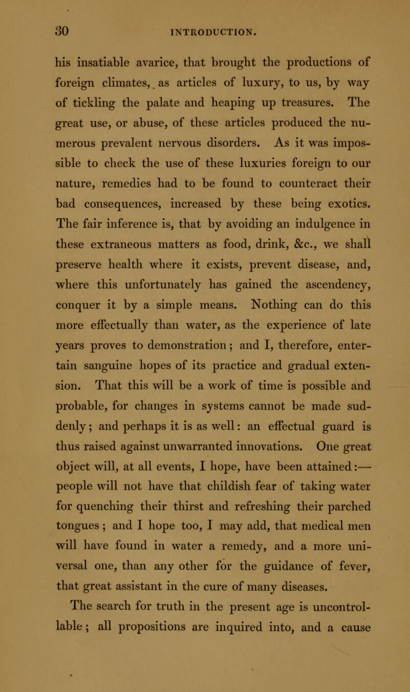 his insatiable avarice, that brought the productions of foreign climates, as articles of luxury, to us, by way of tickling the palate and heaping up treasures. The great use, or abuse, of these articles produced the nu- merous prevalent nervous disorders. As it w^as impos- sible to check the use of these luxuries foreign to our nature, remedies had to be found to counteract their bad consequences, increased by these being exotics. The fair inference is, that by avoiding an indulgence in these extraneous matters as food, drink, &c., we shall preserve health w^here it exists, prevent disease, and, vrhere this unfortunately has gained the ascendency, conquer it by a simple means. Nothing can do this more effectually than v^ater, as the experience of late years proves to demonstration; and I, therefore, enter- tain sanguine hopes of its practice and gradual exten- sion. That this v^^ill be a work of time is possible and probable, for changes in systems cannot be made sud- denly ; and perhaps it is as well: an effectual guard is thus raised against unwarranted innovations. One great object will, at all events, I hope, have been attained:— people will not have that childish fear of taking water for quenching their thirst and refreshing their parched tongues ; and I hope too, I may add, that medical men will have found in water a remedy, and a more uni- versal one, than any other for the guidance of fever, that great assistant in the cure of many diseases. The search for truth in the present age is uncontrol- lable ; all propositions are inquired into, and a cause