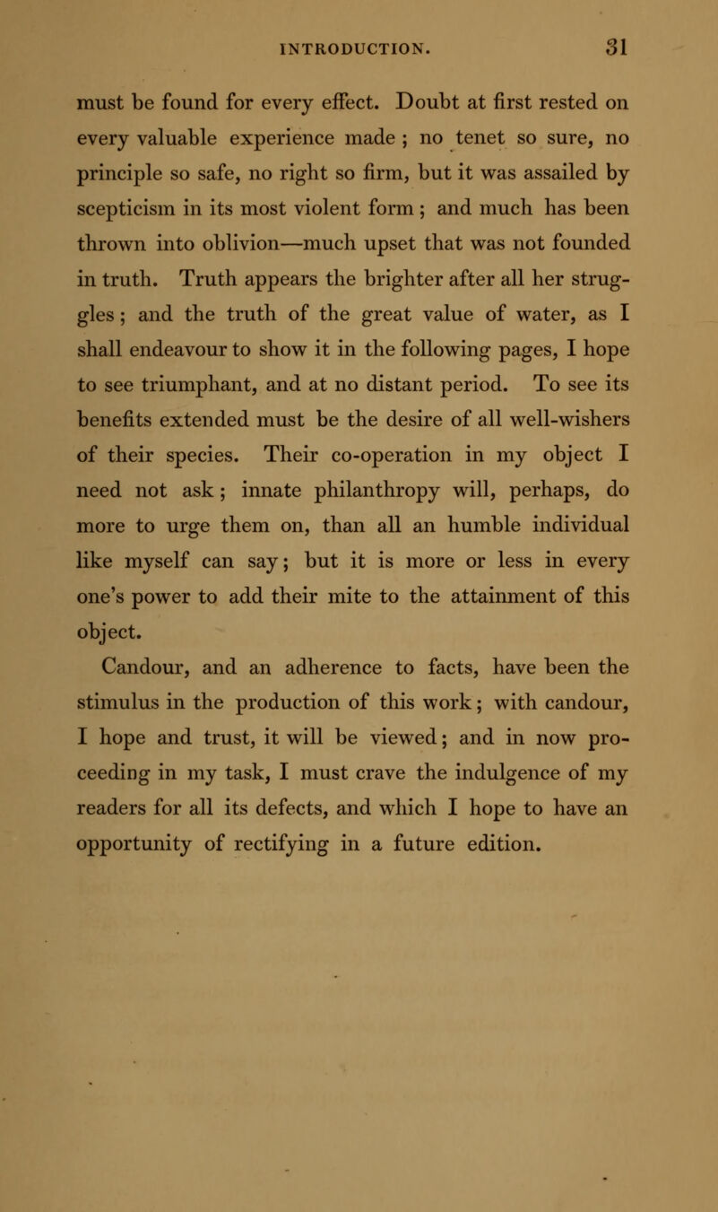 must be found for every effect. Doubt at first rested on every valuable experience made ; no tenet so sure, no principle so safe, no right so firm, but it was assailed by scepticism in its most violent form ; and much has been thrown into oblivion—much upset that was not founded in truth. Truth appears the brighter after all her strug- gles ; and the truth of the great value of water, as I shall endeavour to show it in the following pages, I hope to see triumphant, and at no distant period. To see its benefits extended must be the desire of all well-wishers of their species. Their co-operation in my object I need not ask; innate philanthropy will, perhaps, do more to urge them on, than all an humble individual like myself can say; but it is more or less in every one's power to add their mite to the attainment of this object. Candour, and an adherence to facts, have been the stimulus in the production of this work; with candour, I hope and trust, it will be viewed; and in now pro- ceeding in my task, I must crave the indulgence of my readers for all its defects, and which I hope to have an opportunity of rectifying in a future edition.