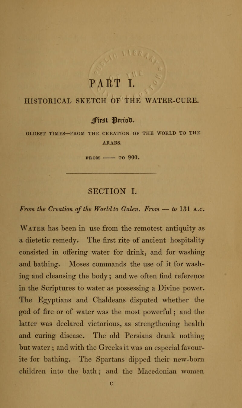 PAET I. HISTORICAL SKETCH OF t^E WATER-CURE. OLDEST TIMES—FROM THE CREATION OF THE WORLD TO THE ARABS. FROM TO 900. SECTION I. From the Creation of the World to Galen. From — to 131 a.c. Water has been in use from the remotest antiquity as a dietetic remedy. The first rite of ancient hospitality consisted in offering water for drink, and for washing and bathing. Moses commands the use of it for wash- ing and cleansing the body; and we often find reference in the Scriptures to water as possessing a Divine power. The Egyptians and Chaldeans disputed whether the god of fire or of water was the most powerful; and the latter was declared victorious, as strengthening health and curing disease. The old Persians drank nothing but water ; and with the Greeks it was an especial favour- ite for bathing. The Spartans dipped their new-born children into the bath; and the Macedonian women c