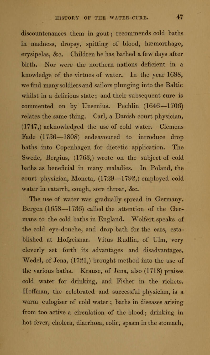 discountenances them in gout; recommends cold baths in madness, dropsy, spitting of blood, ha3morrhage, erysipelas, &c. Children he has bathed a few days after birth. Nor were the northern nations deficient in a knowledge of the virtues of water. In the year 1688, we find many soldiers and sailors plunging into the Baltic whilst in a delirious state; and their subsequent cure is commented on by Unsenius. Pechlin (1646—1706) relates the same thing. Carl, a Danish court physician, (1747,) acknowledged the use of cold water. Clemens Fade (1736—1808) endeavoured to introduce drop baths into Copenhagen for dietetic application. The Swede, Bergius, (1763,) wrote on the subject of cold baths as beneficial in many maladies. In Poland, the court physician, Moneta, (1729—1792,) employed cold water in catarrh, cough, sore throat, &;c. The use of water was gradually spread in Germany. Bergen (1658—1736) called the attention of the Ger- mans to the cold baths in England. Wolfert speaks of the cold eye-douche, and drop bath for the ears, esta- blished at Hofgeisnar. Vitus Rudlin, of Ulm, very cleverly set forth its advantages and disadvantages, Wedel, of Jena, (1721,) brought method into the use of the various baths. Krause, of Jena, also (1718) praises cold water for drinking, and Fisher in the rickets. Hoffman, the celebrated and successful physician, is a warm eulogiser of cold water ; baths in diseases arising from too active a circulation of the blood; drinking in hot fever, cholera, diarrhoea, colic, spasm in the stomach,