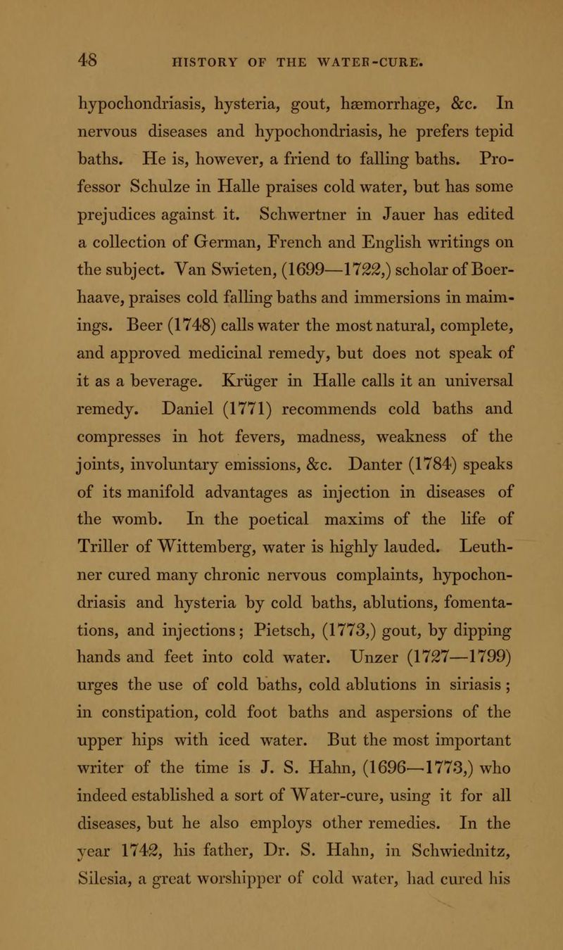 hypochondriasis, hysteria, gout, haemorrhage, &c. In nervous diseases and hypochondriasis, he prefers tepid baths. He is, however, a friend to falling baths. Pro- fessor Schulze in Halle praises cold water, but has some prejudices against it. Schwertner in Jauer has edited a collection of German, French and English writings on the subject. Van Swieten, (1699—1722,) scholar of Boer- haave, praises cold falling baths and immersions in maim- ings. Beer (1748) calls water the most natural, complete, and approved medicinal remedy, but does not speak of it as a beverage. Kriiger in Halle calls it an universal remedy. Daniel (1771) recommends cold baths and compresses in hot fevers, madness, weakness of the joints, involuntary emissions, &c. Danter (1784) speaks of its manifold advantages as injection in diseases of the womb. In the poetical maxims of the life of Triller of Wittemberg, water is highly lauded. Leuth- ner cured many chronic nervous complaints, hypochon- driasis and hysteria by cold baths, ablutions, fomenta- tions, and injections; Pietsch, (1773,) gout, by dipping hands and feet into cold water. Unzer (1727—1799) urges the use of cold baths, cold ablutions in siriasis ; in constipation, cold foot baths and aspersions of the upper hips with iced water. But the most important writer of the time is J. S. Hahn, (1696—-1773,) who indeed established a sort of Water-cure, using it for all diseases, but he also employs other remedies. In the year 1742, his father. Dr. S. Hahn, in Schwiednitz, Silesia, a great worshipper of cold water, had cured his