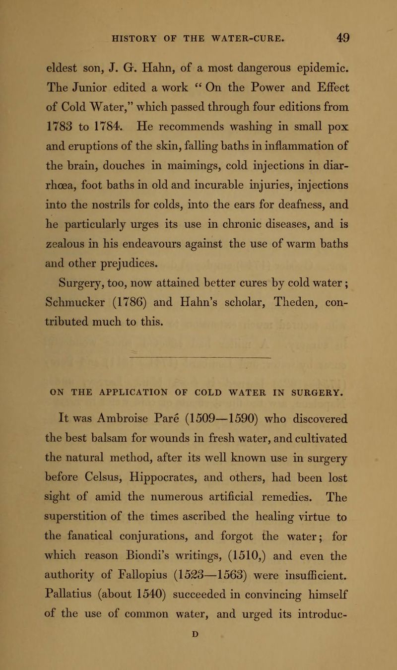 eldest son, J. G. Hahn, of a most dangerous epidemic. The Junior edited a work On the Power and Effect of Cold Water, which passed through four editions from 1783 to 1784. He recommends washing in small pox and eruptions of the skin, falling baths in inflammation of the brain, douches in maimings, cold injections in diar- rhoea, foot baths in old and incurable injuries, injections into the nostrils for colds, into the ears for deafness, and he particularly urges its use in chronic diseases, and is zealous in his endeavours against the use of warm baths and other prejudices. Surgery, too, now attained better cures by cold water; Schmucker (1786) and Hahn's scholar, Theden, con- tributed much to this. ON THE APPLICATION OF COLD WATER IN SURGERY. It was Ambroise Pare (1509—1590) who discovered the best balsam for wounds in fresh water, and cultivated the natural method, after its well known use in surgery before Celsus, Hippocrates, and others, had been lost sight of amid the numerous artificial remedies. The superstition of the times ascribed the healing virtue to the fanatical conjurations, and forgot the water; for which reason Biondi's writings, (1510,) and even the authority of Fallopius {152S—1563) were insufficient. Pallatius (about 1540) succeeded in convincing himself of the use of common water, and urged its introduc- D
