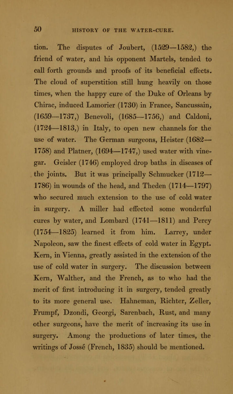 tion. The disputes of Joubert, (1529—1582,) the friend of water, and his opponent Martels, tended to call forth grounds and proofs of its beneficial effects. The cloud of superstition still hung heavily on those times, when the happy cure of the Duke of Orleans by Chirac, induced Lamorier (1730) in France, Sancussain, (1659—1737,) Benevoli, (1685—1756,) and Caldoni, (1724—1813,) in Italy, to open new channels for the use of water. The German surgeons, Heister (1682— 1758) and Platner, (1694—1747,) used water with vine- gar. Geisler (1746) employed drop baths in diseases of the joints. But it was principally Schmucker (1712— 1786) in wounds of the head, and Theden (1714—1797) who secured much extension to the use of cold water in surgery. A miller had effected some wonderful cures by water, and Lombard (1741—1811) and Percy (1754—1825) learned it from him. Larrey, under Napoleon, saw the finest effects of cold water in Egypt. Kern, in Vienna, greatly assisted in the extension of the use of cold water in surgery. The discussion between Kern, Walther, and the French, as to who had the merit of first introducing it in surgery, tended greatly to its more general use. Hahneman, Richter, Zeller, Frumpf, Dzondi, Georgi, Sarenbach, Rust, and many other surgeons, have the merit of increasing its use in surgery. Among the productions of later times, the writings of Josse (French, 1835) should be mentioned.