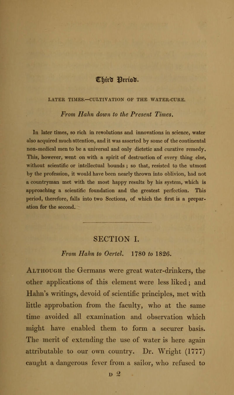 LATER TIMES.—CULTIVATION OF THE WATER-CURE. From Hahn down to the Present Times. In later times, so rich in revolutions and innovations in science, water also acquired much attention, and it was asserted by some of the continental non-medical men to be a universal and only dietetic and curative remedy. This, however, went on with a spirit of destruction of every thing else, without scientific or intellectual bounds ; so that, resisted to the utmost by the profession, it would have been nearly thrown into oblivion, had not a countryman met with the most happy results by his system, which is approaching a scientific foundation and the greatest perfection. This period, therefore, falls into two Sections, of which the first is a prepar- ation for the second. SECTION I. From Hahn to Oertel. 1780 to 1826. Although the Germans were great water-drinkers, the other applications of this element were less liked; and Hahn's writings, devoid of scientific principles, met with little approbation from the faculty, who at the same time avoided all examination and observation which might have enabled them to form a securer basis. The merit of extending the use of water is here again attributable to our own country. Dr. Wright (1777) caught a dangerous fever from a sailor, who refused to