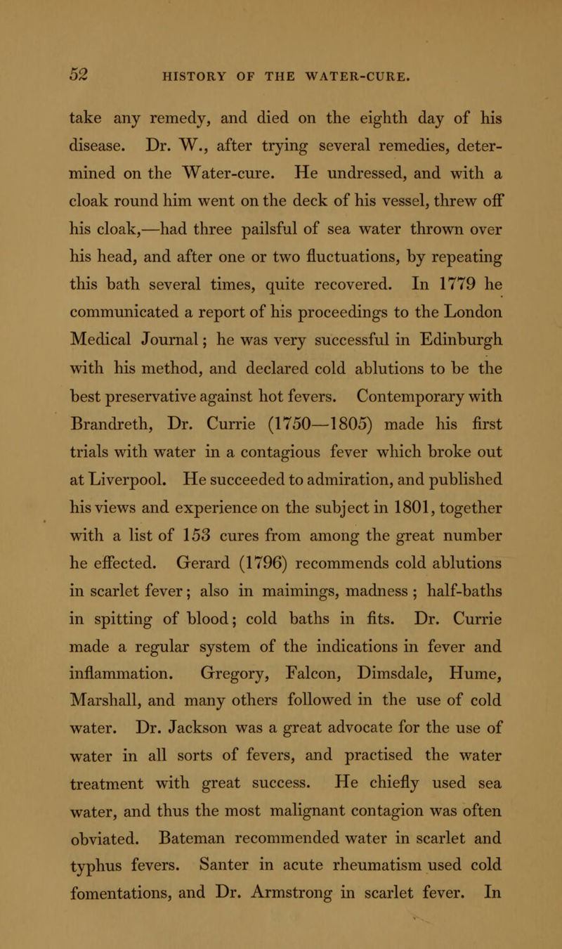 take any remedy, and died on the eighth day of his disease. Dr. W., after trying several remedies, deter- mined on the Water-cure. He undressed, and with a cloak round him went on the deck of his vessel, threw off his cloak,—had three pailsful of sea water thrown over his head, and after one or two fluctuations, by repeating this bath several times, quite recovered. In 1779 he communicated a report of his proceedings to the London Medical Journal; he was very successful in Edinburgh with his method, and declared cold ablutions to be the best preservative against hot fevers. Contemporary with Brandreth, Dr. Currie (1750—1805) made his first trials with water in a contagious fever which broke out at Liverpool. He succeeded to admiration, and published his views and experience on the subject in 1801, together with a list of 153 cures from among the great number he effected. Gerard (1796) recommends cold ablutions in scarlet fever; also in maimings, madness ; half-baths in spitting of blood; cold baths in fits. Dr. Currie made a regular system of the indications in fever and inflammation. Gregory, Falcon, Dimsdale, Hume, Marshall, and many others followed in the use of cold water. Dr. Jackson was a great advocate for the use of water in all sorts of fevers, and practised the water treatment with great success. He chiefly used sea water, and thus the most malignant contagion was often obviated. Bateman recommended water in scarlet and typhus fevers. Santer in acute rheumatism used cold fomentations, and Dr. Armstrong in scarlet fever. In