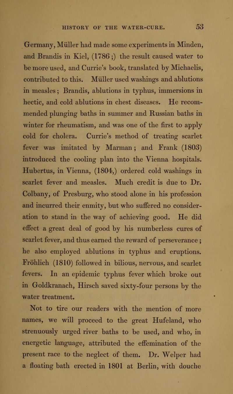 Germany, Miiller had made some experiments in Minden, and Brandis in Kiel, (1786 ;) the result caused water to be more used, and Currie's book, translated by Michaelis, contributed to this. Miiller used washings and ablutions in measles; Brandis, ablutions in typhus, immersions in hectic, and cold ablutions in chest diseases. He recom- mended plunging baths in summer and Russian baths in winter for rheumatism, and was one of the first to apply cold for cholera. Currie's method of treating scarlet fever was imitated by Marman; and Frank (1803) introduced the cooling plan into the Vienna hospitals. Hubertus, in Vienna, (1804,) ordered cold washings in scarlet fever and measles. Much credit is due to Dr. Colbany, of Presburg, who stood alone in his profession and incurred their enmity, but who suffered no consider- ation to stand in the way of achieving good. He did effect a great deal of good by his numberless cures of scarlet fever, and thus earned the reward of perseverance ; he also employed ablutions in typhus and eruptions. Frohlich (1810) followed in bilious, nervous, and scarlet fevers. In an epidemic typhus fever which broke out in Goldkranach, Hirsch saved sixty-four persons by the water treatment. Not to tire our readers with the mention of more names, we will proceed to the great Hufeland, who strenuously urged river baths to be used, and who, in energetic language, attributed the effemination of the present race to the neglect of them. Dr. Welper had a floating bath erected in 1801 at Berlin, with douche