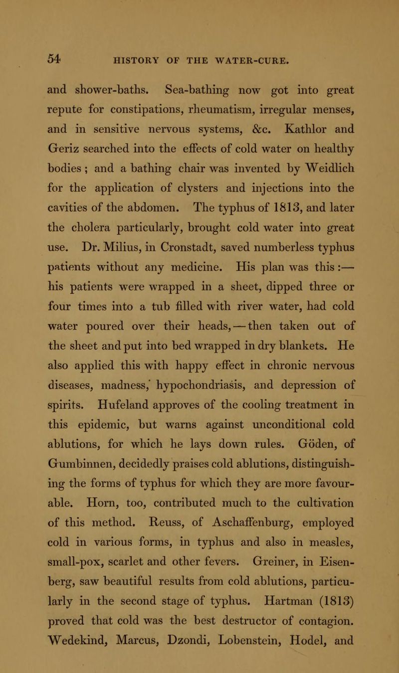 and shower-baths. Sea-bathing now got into great repute for constipations, rheumatism, irregular menses, and in sensitive nervous systems, &c. Kathlor and Geriz searched into the effects of cold water on healthy bodies ; and a bathing chair was invented by Weidlich for the application of clysters and injections into the cavities of the abdomen. The typhus of 1813, and later the cholera particularly, brought cold water into great use. Dr. Milius, in Cronstadt, saved numberless typhus patients without any medicine. His plan was this :— his patients were wrapped in a sheet, dipped three or four times into a tub filled with river water, had cold water poured over their heads, —then taken out of the sheet and put into bed wrapped in diy blankets. He also applied this with happy effect in chronic nervous diseases, madness,' hypochondriasis, and depression of spirits. Hufeland approves of the cooling treatment in this epidemic, but warns against unconditional cold ablutions, for which he lays down rules. Goden, of Gumbinnen, decidedly praises cold ablutions, distinguish- ing the forms of typhus for which they are more favour- able. Horn, too, contributed much to the cultivation of this method. Reuss, of Aschaffenburg, employed cold in various forms, in typhus and also in measles, small-pox, scarlet and other fevers. Greiner, in Eisen- berg, saw beautiful results from cold ablutions, particu- larly in the second stage of typhus. Hartman (1813) proved that cold was the best destructor of contagion. Wedekind, Marcus, Dzondi, Lobenstein, Hodel, and