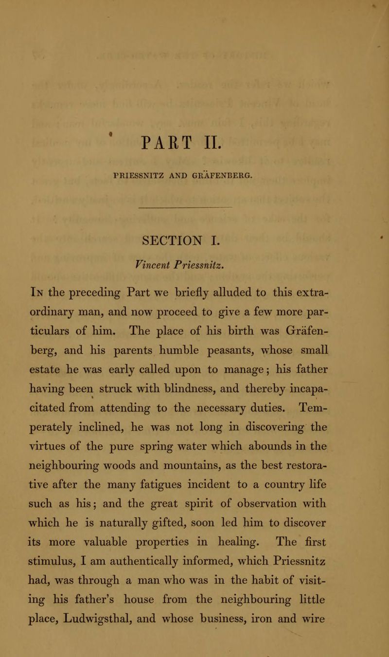 PART II. PRIESSNITZ AND GRAFENBERG. SECTION I. Vincent Priessnitz. In the preceding Part we briefly alluded to this extra- ordinary man, and now proceed to give a few more par- ticulars of him. The place of his birth was Grafen- berg, and his parents humble peasants, whose small estate he was early called upon to manage; his father having been struck with blindness, and thereby incapa- citated from attending to the necessary duties. Tem- perately inclined, he was not long in discovering the virtues of the pure spring water which abounds in the neighbouring woods and mountains, as the best restora- tive after the many fatigues incident to a country life such as his; and the great spirit of observation with which he is naturally gifted, soon led him to discover its more valuable properties in heahng. The first stimulus, I am authentically informed, which Priessnitz had, was through a man who was in the habit of visit- ing his father's house from the neighbouring little place, Ludwigsthal, and whose business, iron and wire