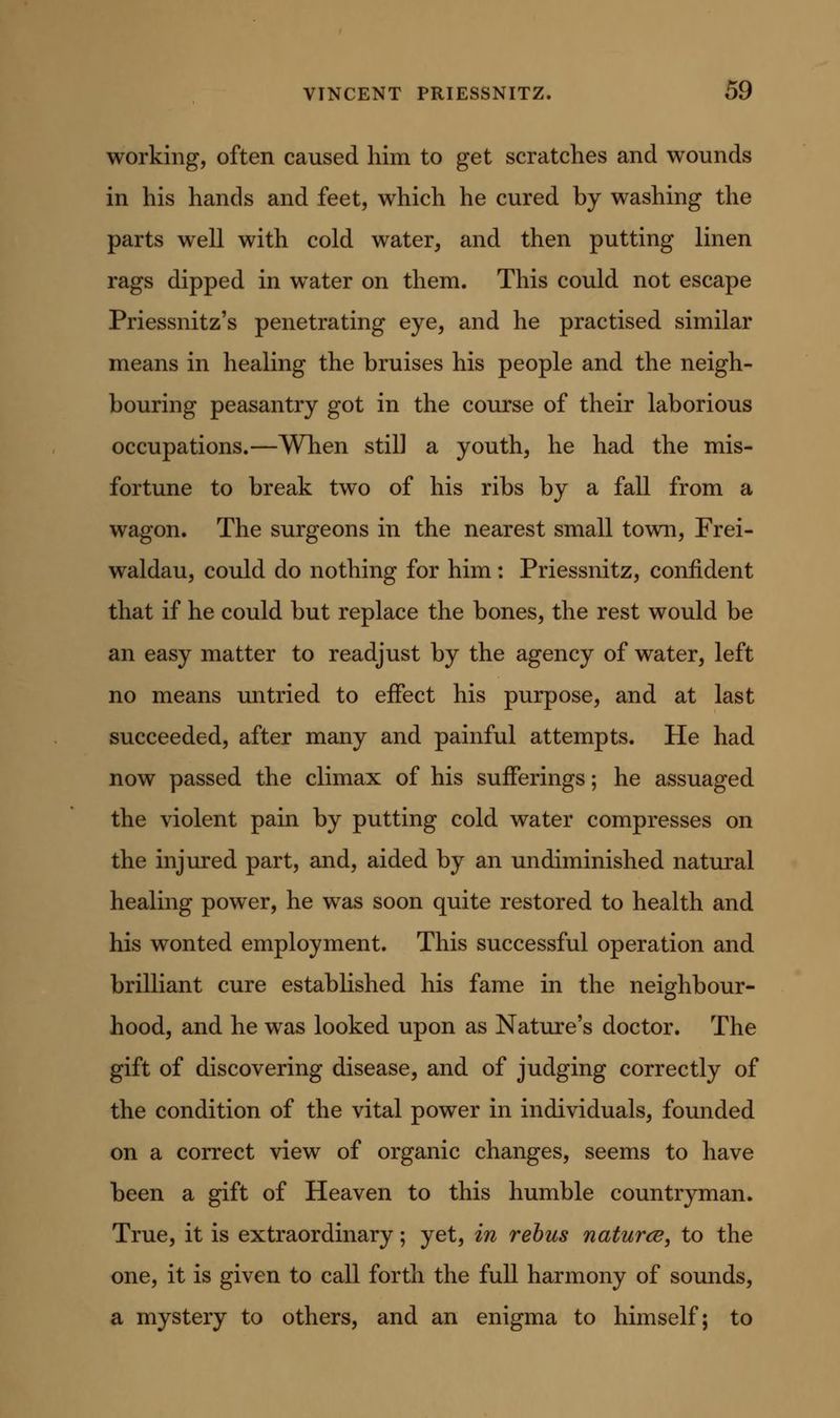 working, often caused him to get scratches and wounds in his hands and feet, which he cured by washing the parts well with cold water, and then putting linen rags dipped in w^ater on them. This could not escape Priessnitz's penetrating eye, and he practised similar means in healing the bruises his people and the neigh- bouring peasantry got in the course of their laborious occupations.—When still a youth, he had the mis- fortune to break two of his ribs by a fall from a wagon. The surgeons in the nearest small town, Frei- waldau, could do nothing for him: Priessnitz, confident that if he could but replace the bones, the rest would be an easy matter to readjust by the agency of water, left no means untried to effect his purpose, and at last succeeded, after many and painful attempts. He had now passed the climax of his sufferings; he assuaged the violent pain by putting cold water compresses on the injured part, and, aided by an undiminished natural healing power, he was soon quite restored to health and his wonted employment. This successful operation and brilliant cure established his fame in the neighbour- hood, and he was looked upon as Nature's doctor. The gift of discovering disease, and of judging correctly of the condition of the vital power in individuals, founded on a correct view of organic changes, seems to have been a gift of Heaven to this humble countryman. True, it is extraordinary; yet, in rebus natures, to the one, it is given to call forth the full harmony of sounds, a mystery to others, and an enigma to himself; to