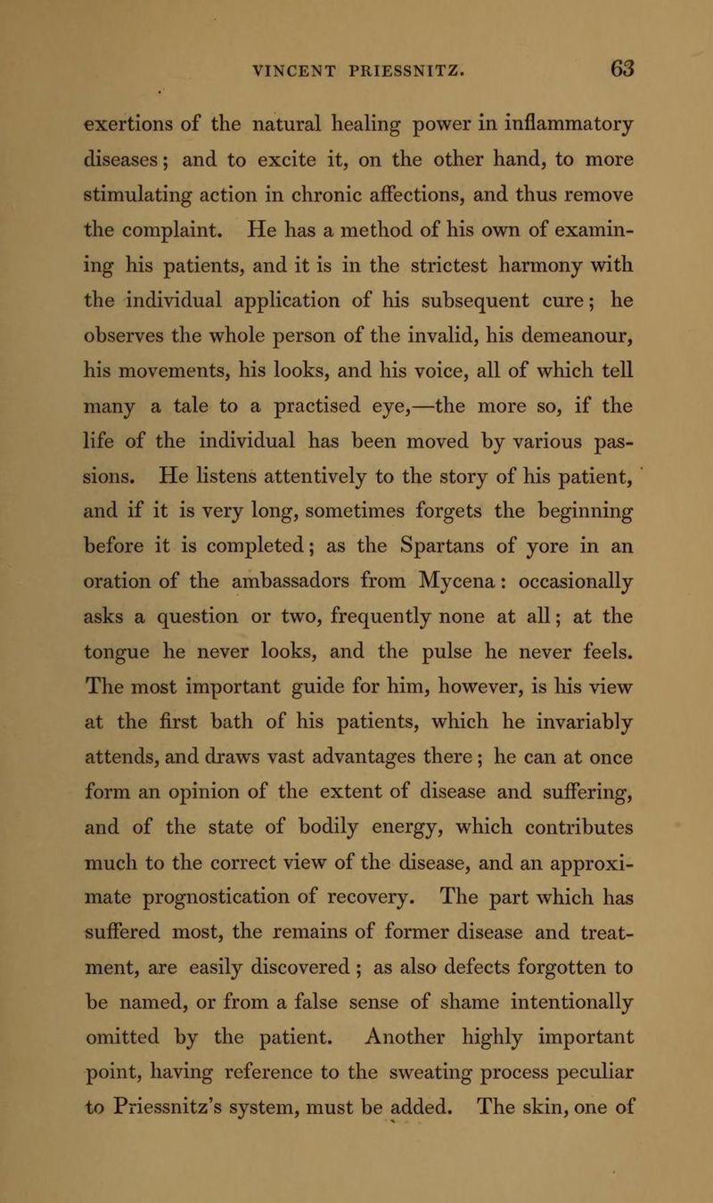 exertions of the natural healing power in inflammatory diseases; and to excite it, on the other hand, to more stimulating action in chronic affections, and thus remove the complaint. He has a method of his own of examin- ing his patients, and it is in the strictest harmony with the individual application of his subsequent cure; he observes the whole person of the invalid, his demeanour, his movements, his looks, and his voice, all of which tell many a tale to a practised eye,—the more so, if the life of the individual has been moved by various pas- sions. He listens attentively to the story of his patient, and if it is very long, sometimes forgets the beginning before it is completed; as the Spartans of yore in an oration of the ambassadors from Mycena: occasionally asks a question or two, frequently none at all; at the tongue he never looks, and the pulse he never feels. The most important guide for him, however, is liis view at the first bath of his patients, which he invariably attends, and draws vast advantages there; he can at once form an opinion of the extent of disease and suffering, and of the state of bodily energy, which contributes much to the correct view of the disease, and an approxi- mate prognostication of recovery. The part which has suffered most, the remains of former disease and treat- ment, are easily discovered ; as also defects forgotten to be named, or from a false sense of shame intentionally omitted by the patient. Another highly important point, having reference to the sweating process peculiar to Priessnitz's system, must be added. The skin, one of