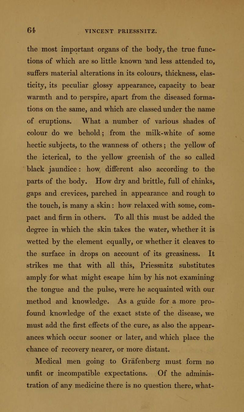 the most important organs of the body, the true func- tions of which are so little known 'and less attended to, suffers material alterations in its colours, thickness, elas- ticity, its peculiar glossy appearance, capacity to bear warmth and to perspire, apart from the diseased forma- tions on the same, and which are classed under the name of eruptions. What a number of various shades of colour do we behold; from the milk-white of some hectic subjects, to the wanness of others; the yellow of the icterical, to the yellow greenish of the so called black jaundice: how different also according to the parts of the body. How dry and brittle, full of chinks, gaps and crevices, parched in appearance and rough to the touch, is many a skin: how relaxed with some, com- pact and firm in others. To all this must be added the degree in which the skin takes the water, whether it is wetted by the element equally, or whether it cleaves to the surface in drops on account of its greasiness. It strikes me that with all this, Priessnitz substitutes amply for what might escape him by his not examining the tongue and the pulse, were he acquainted with our method and knowledge. As a guide for a more pro- found knowledge of the exact state of the disease, we must add the first effects of the cure, as also the appear- ances which occur sooner or later, and which place the chance of recovery nearer, or more distant. Medical men going to Grafenberg must form no unfit or incompatible expectations. Of the adminis- tration of any medicine there is no question there, what-