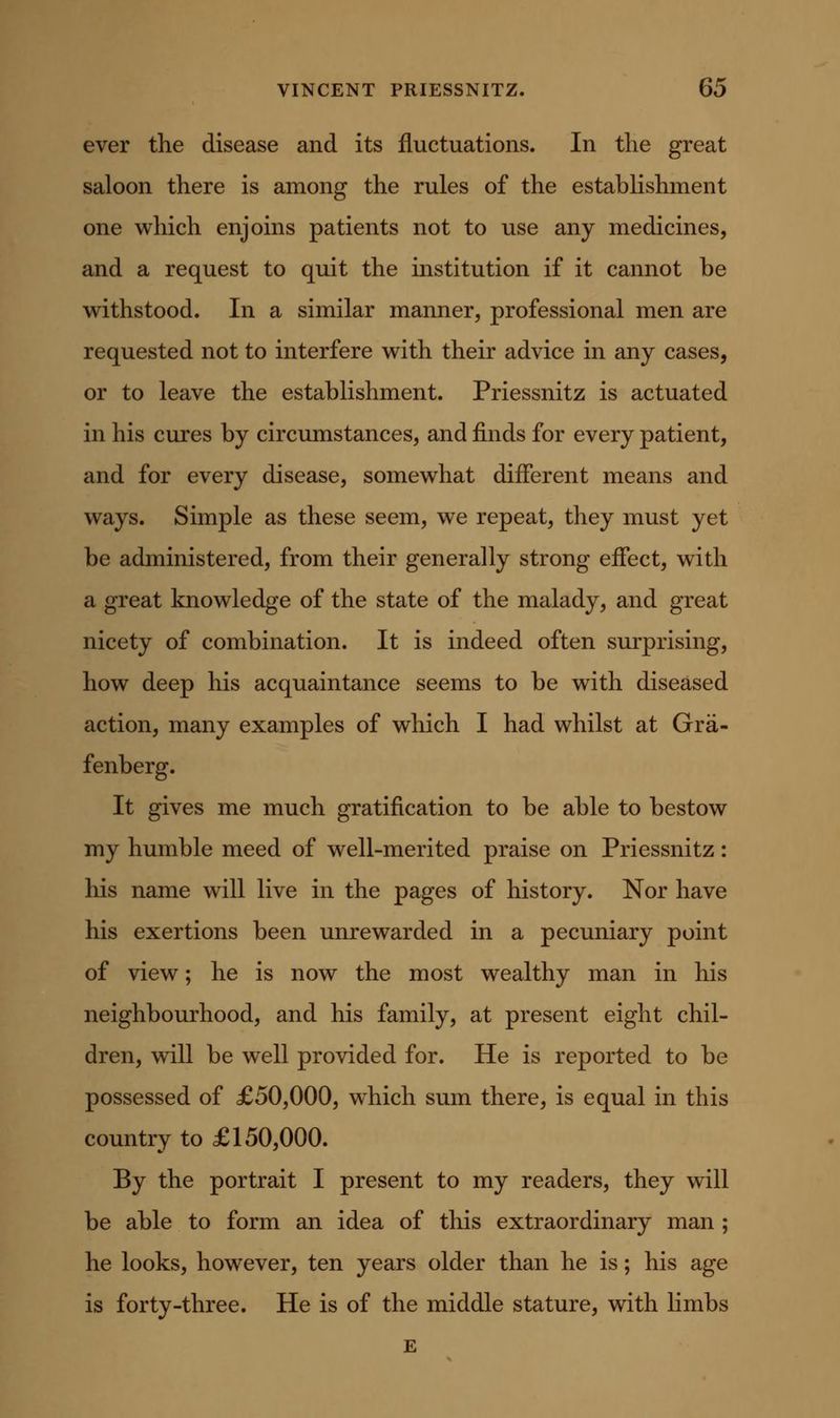 ever the disease and its fluctuations. In the great saloon there is among the rules of the estabhshment one which enjoins patients not to use any medicines, and a request to quit the institution if it cannot be withstood. In a similar manner, professional men are requested not to interfere with their advice in any cases, or to leave the establishment. Priessnitz is actuated in his cures by circumstances, and finds for every patient, and for every disease, somewhat different means and ways. Simple as these seem, we repeat, they must yet be administered, from their generally strong effect, with a great knowledge of the state of the malady, and great nicety of combination. It is indeed often surprising, how deep his acquaintance seems to be with diseased action, many examples of which I had whilst at Gra- fenberg. It gives me much gratification to be able to bestow my humble meed of well-merited praise on Priessnitz: his name will live in the pages of history. Nor have his exertions been unrewarded in a pecuniary point of view; he is now the most wealthy man in his neighbourhood, and his family, at present eight chil- dren, will be well provided for. He is reported to be possessed of £50,000, which sum there, is equal in this country to £150,000. By the portrait I present to my readers, they will be able to form an idea of this extraordinary man ; he looks, however, ten years older than he is; his age is forty-three. He is of the middle stature, with limbs E