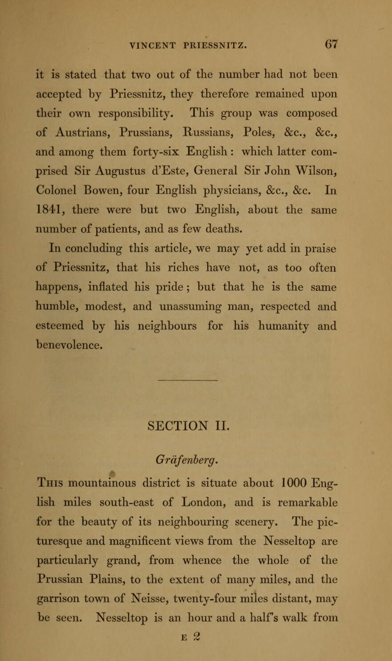 it is stated that two out of the number had not been accepted by Priessnitz, they therefore remained upon their own responsibihty. This group was composed of Austrians, Prussians, Russians, Poles, &c., &c., and among them forty-six English: which latter com- prised Sir Augustus d'Este, General Sir John Wilson, Colonel Bowen, four English physicians, &c., &c. In 1841, there were but two English, about the same number of patients, and as few deaths. In concluding this article, we may yet add in praise of Priessnitz, that his riches have not, as too often happens, inflated his pride ; but that he is the same humble, modest, and unassuming man, respected and esteemed by his neighbours for his humanity and benevolence. SECTION II. Grdfenherg. This mountamous district is situate about 1000 Eng- lish miles south-east of London, and is remarkable for the beauty of its neighbouring scenery. The pic- turesque and magnificent views from the Nesseltop are particularly grand, from whence the whole of the Prussian Plains, to the extent of many miles, and the garrison town of Neisse, twenty-four miles distant, may be seen. Nesseltop is an hour and a halFs walk from E 2