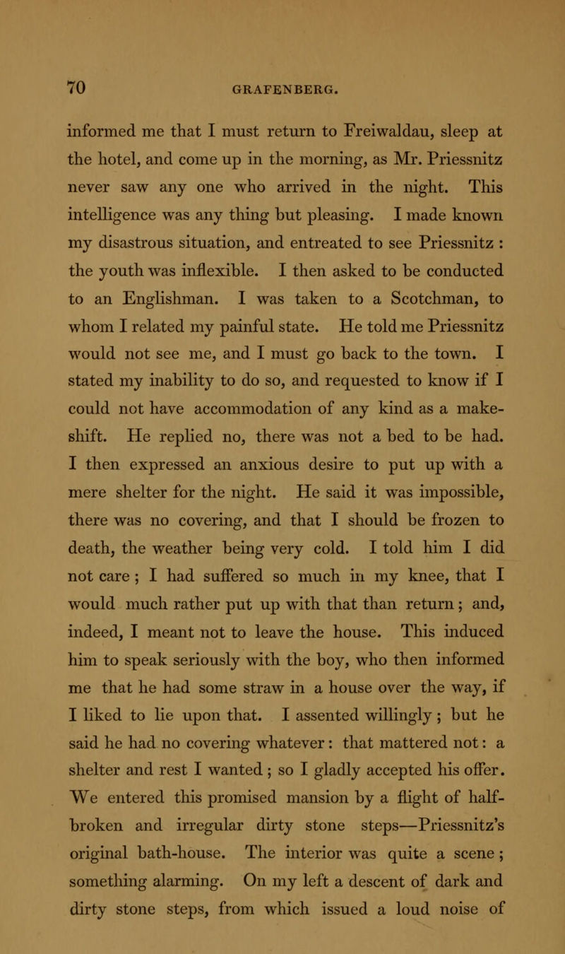 informed me that I must return to Freiwaldau, sleep at the hotel, and come up in the morning, as Mr. Priessnitz never saw any one who arrived in the night. This intelligence was any thing but pleasing. I made known my disastrous situation, and entreated to see Priessnitz : the youth was inflexible. I then asked to be conducted to an Englishman. I was taken to a Scotchman, to whom I related my painful state. He told me Priessnitz would not see me, and I must go back to the town. I stated my inability to do so, and requested to know if I could not have accommodation of any kind as a make- shift. He replied no, there was not a bed to be had. I then expressed an anxious desire to put up with a mere shelter for the night. He said it was impossible, there was no covering, and that I should be frozen to death, the weather being very cold. I told him I did not care; I had suffered so much in my knee, that I would much rather put up with that than return; and, indeed, I meant not to leave the house. This induced him to speak seriously vdth the boy, who then informed me that he had some straw in a house over the way, if I liked to lie upon that. I assented willingly; but he said he had no covering whatever: that mattered not: a shelter and rest I wanted; so I gladly accepted his offer. We entered this promised mansion by a flight of half- broken and irregular dirty stone steps—Priessnitz's original bath-house. The interior was quite a scene; something alarming. On my left a descent of dark and dirty stone steps, from which issued a loud noise of