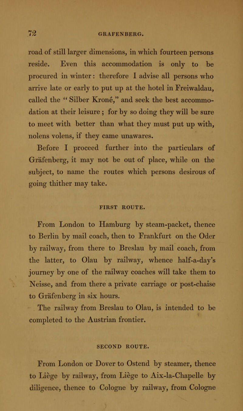 road of still larger dimensions, in which fourteen persons reside. Even this accommodation is only to be procured in winter: therefore I advise all persons who arrive late or early to put up at the hotel in Freiwaldau, called the Silber Krone, and seek the best accommo- dation at their leisure ; for by so doing they will be sure to meet with better than what they must put up with, nolens volens, if they came unawares. Before I proceed further into the particulars of Grafenberg, it may not be out of place, while on the subject, to name the routes which persons desirous of going thither may take. FIRST ROUTE. From London to Hamburg by steam-packet, thence to Berlin by mail coach, then to Frankfurt on the Oder by railway, from there to Breslau by mail coach, from the latter, to Olau by railway, whence half-a-day's journey by one of the railway coaches will take them to Neisse, and from there a private carriage or post-chaise to Grafenberg in six hours. The railway from Breslau to Olau, is intended to be completed to the Austrian frontier. SECOND ROUTE. From London or Dover to Ostend by steamer, thence to Liege by railway, from Liege to Aix-la-Chapelle by diligence, thence to Cologne by railway, from Cologne