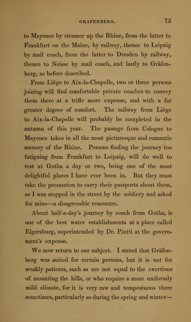 to Mayence by steamer up the Rhine, from the latter to Frankfurt on the Maine, by railway, thence to Leipzig by mail coach, from the latter to Dresden by railway, thence to Neisse by mail coach, and lastly to Grafen- berg, as before described. From Liege to Aix-la-Chapelle, two or three persons joining will find comfortable private coaches to convey them there at a trifle more expense, and with a far greater degree of comfort. The railway from Liege to Aix-la-Chapelle will probably be completed in the autumn of this year. The passage from Cologne to Mayence takes in all the most picturesque and romantic scenery of the Rhine. Persons finding the journey too fatiguing from Frankfurt to Leipzig, will do well to rest at Gotha a day or two, being one of the most delightful places I have ever been in. But they must take the precaution to carry their passports about them, as I was stopped in the street by the soldiery and asked for mine—a disagreeable rencontre. About half-a-day's journey by coach from Gotha, is one of the best water establishments at a place called Elgersburg, superintended by Dr. Piutti at the govern- ment's expense. We now return to our subject. I stated that Graf en- berg was suited for certain persons, but it is not for weakly patients, such as are not equal to the exertions of mounting the hills, or who require a more uniformly mild climate, for it is very raw and tempestuous there sometimes, particularly so during the spring and winter—