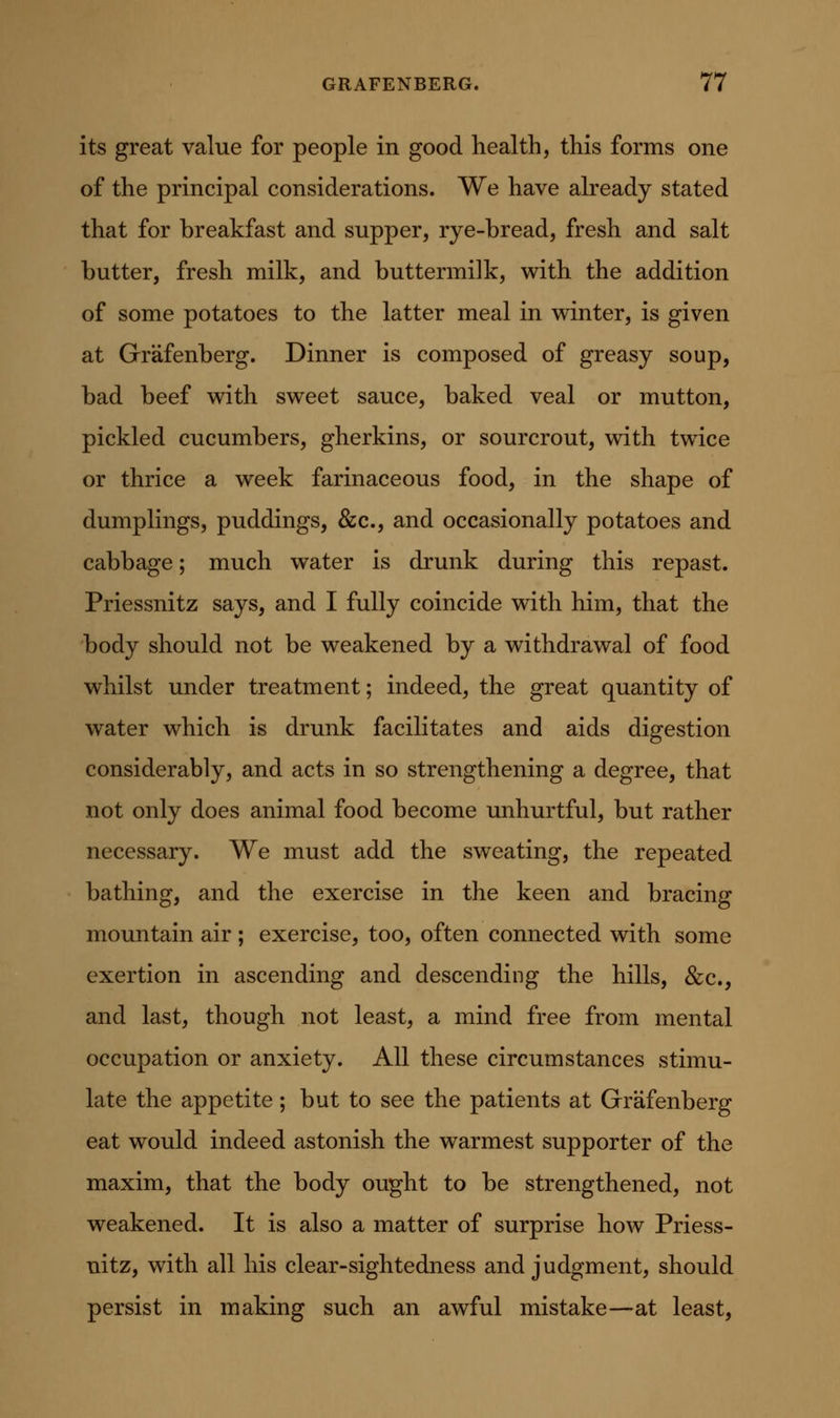 its great value for people in good health, this forms one of the principal considerations. We have already stated that for breakfast and supper, rye-bread, fresh and salt butter, fresh milk, and buttermilk, with the addition of some potatoes to the latter meal in winter, is given at Grafenberg. Dinner is composed of greasy soup, bad beef with sweet sauce, baked veal or mutton, pickled cucumbers, gherkins, or sourcrout, with twice or thrice a week farinaceous food, in the shape of dumplings, puddings, &c., and occasionally potatoes and cabbage; much water is drunk during this repast. Priessnitz says, and I fully coincide with him, that the body should not be weakened by a withdrawal of food whilst under treatment; indeed, the great quantity of water which is drunk facilitates and aids digestion considerably, and acts in so strengthening a degree, that not only does animal food become rmhurtful, but rather necessary. We must add the sweating, the repeated bathing, and the exercise in the keen and bracing mountain air ; exercise, too, often connected with some exertion in ascending and descending the hills, &c., and last, though not least, a mind free from mental occupation or anxiety. All these circumstances stimu- late the appetite ; but to see the patients at Grafenberg eat would indeed astonish the warmest supporter of the maxim, that the body ought to be strengthened, not weakened. It is also a matter of surprise how Priess- nitz, with all his clear-sightedness and judgment, should persist in making such an awful mistake—at least,