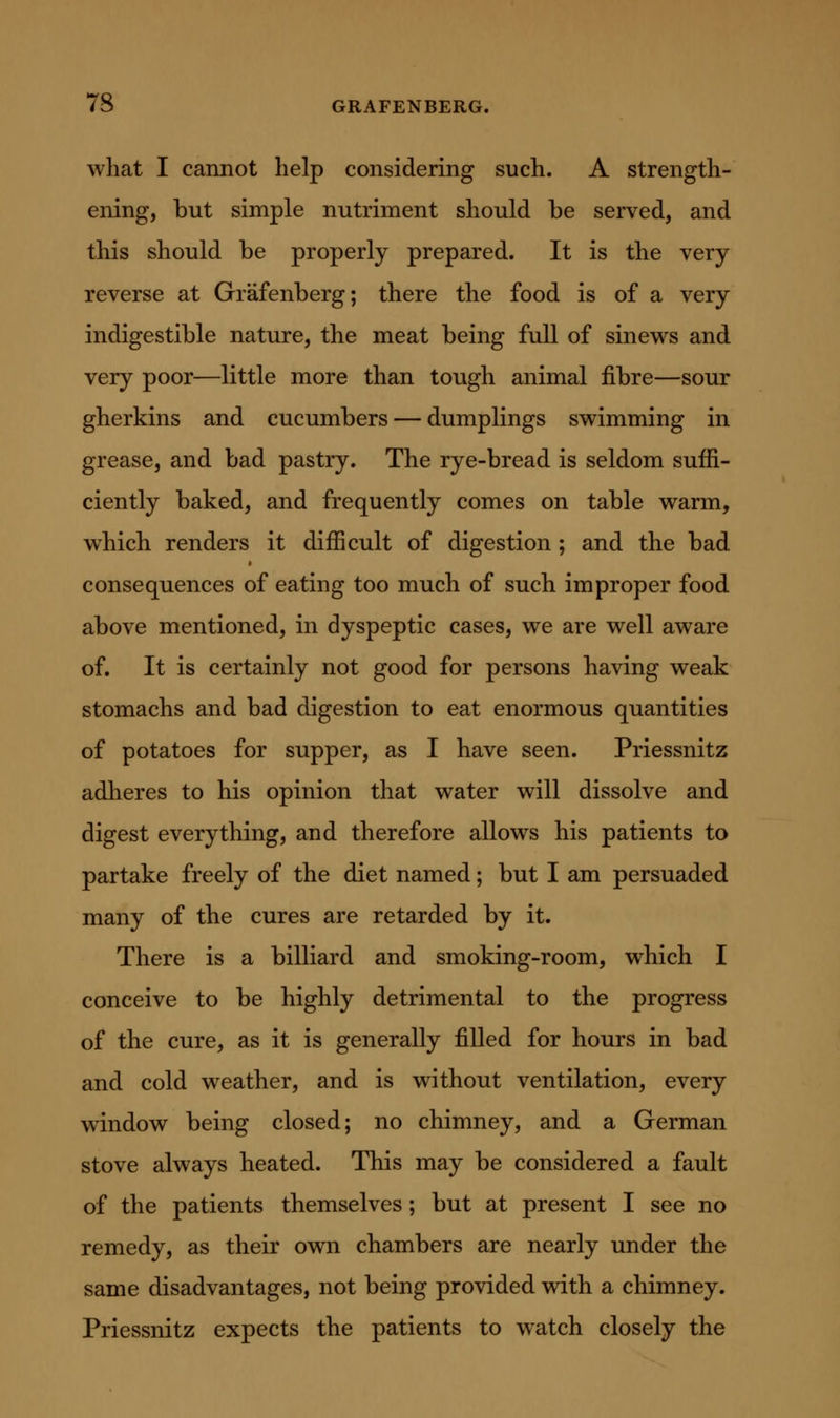 what I cannot help considering such. A strength- ening, but simple nutriment should be served, and this should be properly prepared. It is the very reverse at Grafenberg; there the food is of a very indigestible nature, the meat being full of sinews and very poor—little more than tough animal fibre—sour gherkins and cucumbers — dumplings swimming in grease, and bad pastry. The rye-bread is seldom suffi- ciently baked, and frequently comes on table warm, which renders it difficult of digestion ; and the bad consequences of eating too much of such improper food above mentioned, in dyspeptic cases, we are well aware of. It is certainly not good for persons having weak stomachs and bad digestion to eat enormous quantities of potatoes for supper, as I have seen. Priessnitz adheres to his opinion that water will dissolve and digest everything, and therefore allows his patients to partake freely of the diet named; but I am persuaded many of the cures are retarded by it. There is a billiard and smoking-room, which I conceive to be highly detrimental to the progress of the cure, as it is generally filled for hours in bad and cold weather, and is without ventilation, every window being closed; no chimney, and a German stove always heated. This may be considered a fault of the patients themselves; but at present I see no remedy, as their own chambers are nearly under the same disadvantages, not being provided with a chimney. Priessnitz expects the patients to watch closely the