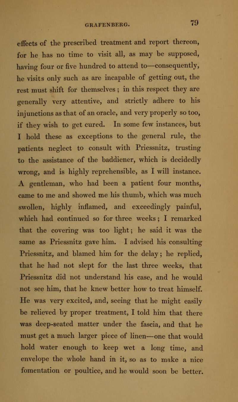 effects of the prescribed treatment and report thereon, for he has no time to visit all, as may be supposed, having four or five hundred to attend to—consequently, he visits only such as are incapable of getting out, the rest must shift for themselves ; in this respect they are generally very attentive, and strictly adhere to his injunctions as that of an oracle, and very properly so too, if they wish to get cured. In some few instances, but I hold these as exceptions to the general rule, the patients neglect to consult with Priessnitz, trusting to the assistance of the baddiener, which is decidedly wrong, and is highly reprehensible, as I will instance. A gentleman, who had been a patient four months, came to me and showed me his thumb, which was much swollen, highly inflamed, and exceedingly painful, which had continued so for three weeks; I remarked that the covering was too light; he said it was the same as Priessnitz gave him. I advised his consulting Priessnitz, and blamed him for the delay; he replied, that he had not slept for the last three weeks, that Priessnitz did not understand his case, and he would not see him, that he knew better how to treat himself. He was very excited, and, seeing that he might easily be relieved by proper treatment, I told him that there was deep-seated matter under the fascia, and that he must get a much larger piece of linen—one that would hold water enough to keep wet a long time, and envelope the whole hand in it, so as to make a nice fomentation or poultice, and he would soon be better.