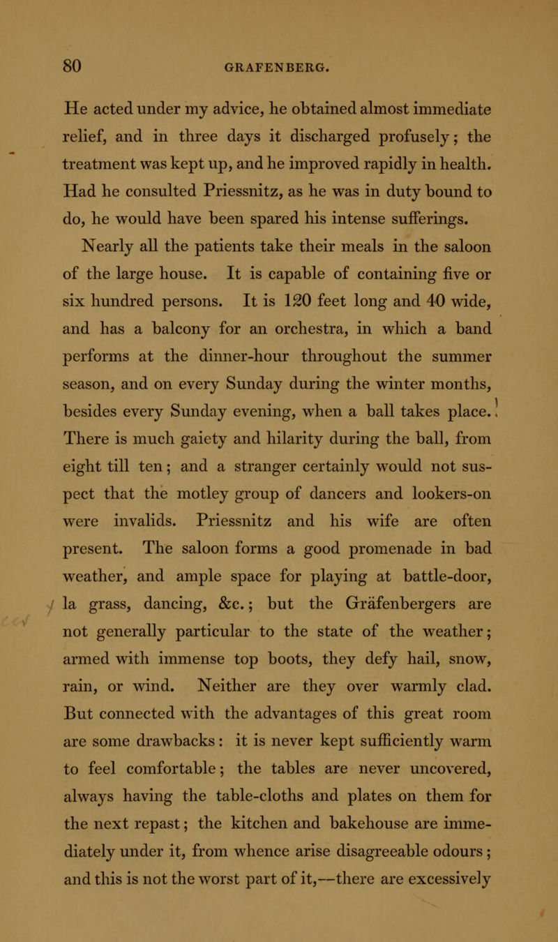 He acted under my advice, he obtained almost immediate relief, and in three days it discharged profusely; the treatment was kept up, and he improved rapidly in health. Had he consulted Priessnitz, as he was in duty bound to do, he would have been spared his intense sufferings. Nearly all the patients take their meals in the saloon of the large house. It is capable of containing five or six hundred persons. It is 120 feet long and 40 wide, and has a balcony for an orchestra, in which a band performs at the dinner-hour throughout the summer season, and on every Sunday during the winter months, besides every Sunday evening, when a ball takes place. * There is much gaiety and hilarity during the ball, from eight till ten; and a stranger certainly would not sus- pect that the motley group of dancers and lookers-on were invalids. Priessnitz and his wife are often present. The saloon forms a good promenade in bad weather, and ample space for playing at battle-door, la grass, dancing, &c.; but the Grafenbergers are not generally particular to the state of the weather; armed with immense top boots, they defy hail, snow, rain, or wind. Neither are they over warmly clad. But connected with the advantages of this great room are some drawbacks: it is never kept sufficiently warm to feel comfortable; the tables are never uncovered, always having the table-cloths and plates on them for the next repast; the kitchen and bakehouse are imme- diately under it, from whence arise disagreeable odours ; and this is not the worst part of it,—there are excessively