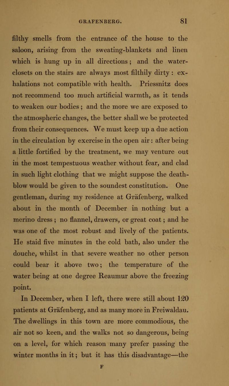filthy smells from the entrance of the house to the saloon, arising from the sweating-blankets and linen which is hung up in all directions ; and the water- closets on the stairs are always most filthily dirty : ex- halations not compatible with health. Priessnitz does not recommend too much artificial warmth, as it tends to weaken our bodies ; and the more we are exposed to the atmospheric changes, the better shall we be protected from their consequences. We must keep up a due action in the circulation by exercise in the open air: after being a little fortified by the treatment, we may venture out in the most tempestuous weather without fear, and clad in such light clothing that we might suppose the death- blow would be given to the soundest constitution. One gentleman, during my residence at Grafenberg, walked about in the month of December in nothing but a merino dress ; no flannel, drawers, or great coat; and he was one of the most robust and lively of the patients. He staid five minutes in the cold bath, also under the douche, whilst in that severe weather no other person could bear it above two; the temperature of the water being at one degree Reaumur above the freezing point. In December, when I left, there were still about 120 patients at Grafenberg, and as many more in Freiwaldau. The dwellings in this town are more commodious, the air not so keen, and the walks not so dangerous, being on a level, for which reason many prefer passing the winter months in it; but it has this disadvantage—the F