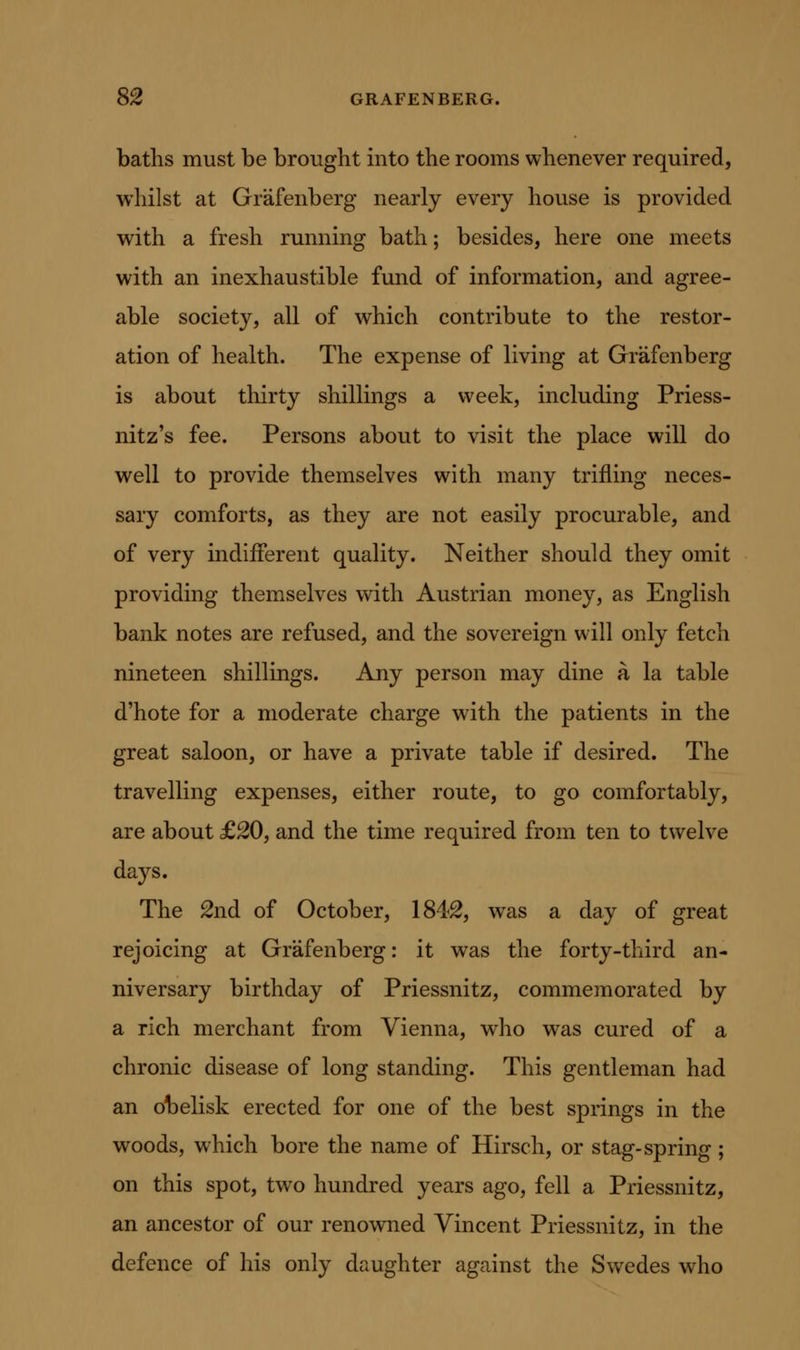 baths must be brought into the rooms whenever required, whilst at Grafenberg nearly every house is provided with a fresh running bath; besides, here one meets with an inexhaustible fund of information, and agree- able society, all of which contribute to the restor- ation of health. The expense of living at Grafenberg is about thirty shillings a week, including Priess- nitz's fee. Persons about to visit the place will do well to provide themselves with many trifling neces- sary comforts, as they are not easily procurable, and of very indifferent quality. Neither should they omit providing themselves with Austrian money, as English bank notes are refused, and the sovereign will only fetch nineteen shillings. Any person may dine a la table d'hote for a moderate charge with the patients in the great saloon, or have a private table if desired. The travelling expenses, either route, to go comfortably, are about £20, and the time required from ten to twelve days. The 2nd of October, 1842, was a day of great rejoicing at Grafenberg: it was the forty-third an- niversary birthday of Priessnitz, commemorated by a rich merchant from Vienna, who was cured of a chronic disease of long standing. This gentleman had an obelisk erected for one of the best springs in the woods, which bore the name of Hirsch, or stag-spring ; on this spot, two hundred years ago, fell a Priessnitz, an ancestor of our renowned Vincent Priessnitz, in the defence of his only daughter against the Swedes who