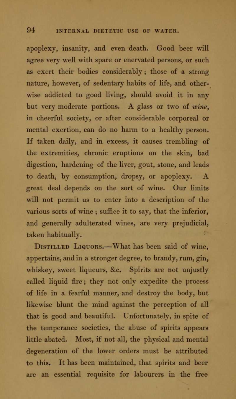 apoplexy, insanity, and even death. Good beer will agree very well with spare or enervated persons, or such as exert their bodies considerably; those of a strong nature, however, of sedentary habits of life, and other- wise addicted to good living, should avoid it in any but very moderate portions. A glass or two of wine, in cheerful society, or after considerable corporeal or mental exertion, can do no harm to a healthy person. If taken daily, and in excess, it causes trembling of the extremities, chronic eruptions on the skin, bad digestion, hardening of the liver, gout, stone, and leads to death, by consumption, dropsy, or apoplexy. A great deal depends on the sort of wine. Our limits will not permit us to enter into a description of the various sorts of wine ; suffice it to say, that the inferior, and generally adulterated wines, are very prejudicial, taken habitually. Distilled Liquors.—What has been said of wine, appertains, and in a stronger degree, to brandy, rum, gin, whiskey, sweet liqueurs, &c. Spirits are not unjustly called liquid fire; they not only expedite the process of life in a fearful manner, and destroy the body, but likewise blunt the mind against the perception of all that is good and beautiful. Unfortunately, in spite of the temperance societies, the abuse of spirits appears little abated. Most, if not all, the physical and mental degeneration of the lower orders must be attributed to this. It has been maintained, that spirits and beer are an essential requisite for labourers in the free