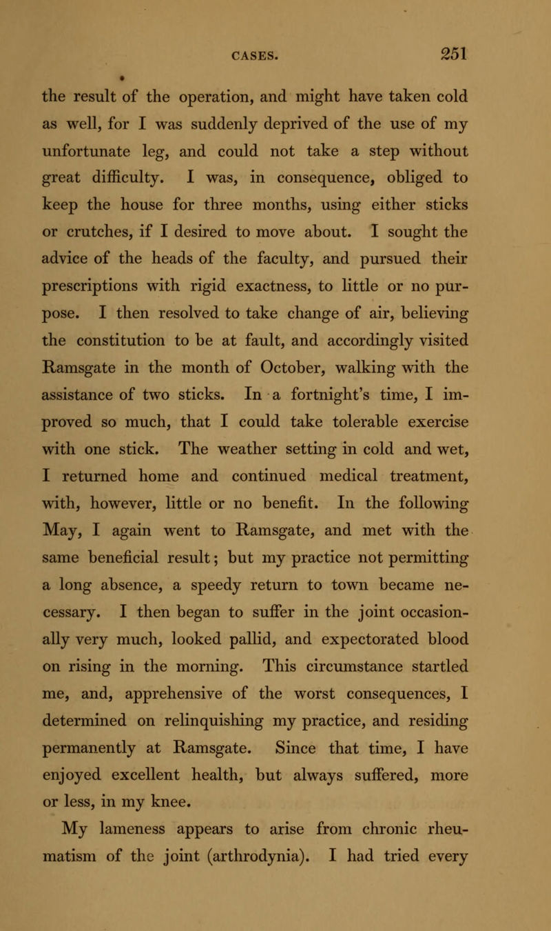 the result of the operation, and might have taken cold as well, for I was suddenly deprived of the use of my unfortunate leg, and could not take a step without great difficulty. I was, in consequence, obliged to keep the house for three months, using either sticks or crutches, if I desired to move about. I sought the advice of the heads of the faculty, and pursued their prescriptions with rigid exactness, to little or no pur- pose. I then resolved to take change of air, believing the constitution to be at fault, and accordingly visited Ramsgate in the month of October, walking with the assistance of two sticks. In a fortnight's time, I im- proved so much, that I could take tolerable exercise with one stick. The weather setting in cold and wet, I returned home and continued medical treatment, with, however, little or no benefit. In the following May, I again went to Ramsgate, and met with the same beneficial result; but my practice not permitting a long absence, a speedy return to town became ne- cessary. I then began to suffer in the joint occasion- ally very much, looked pallid, and expectorated blood on rising in the morning. This circumstance startled me, and, apprehensive of the worst consequences, I determined on relinquishing my practice, and residing permanently at Ramsgate. Since that time, I have enjoyed excellent health, but always suffered, more or less, in my knee. My lameness appears to arise from chronic rheu- matism of the joint (arthrodynia). I had tried every