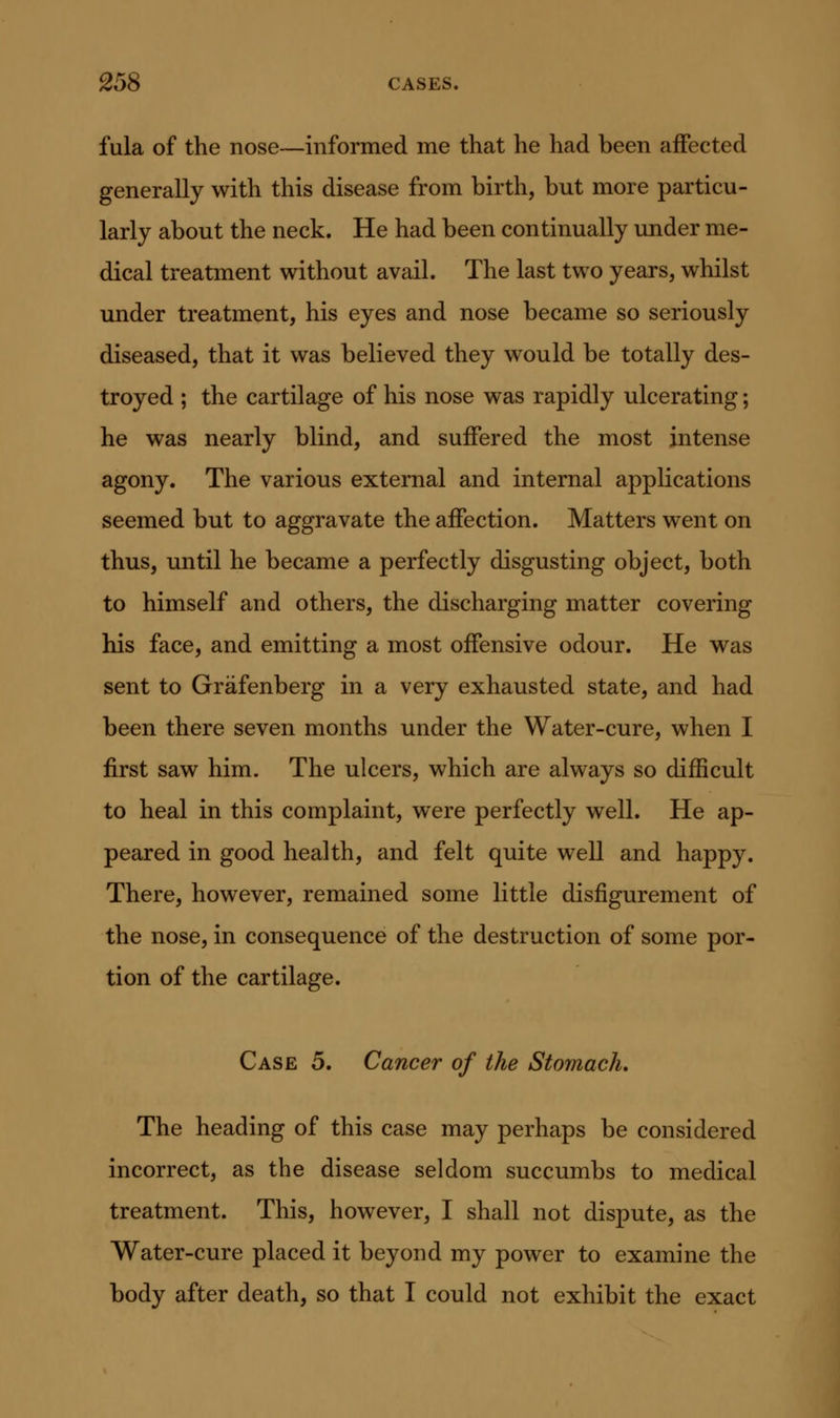fula of the nose—informed me that he had been aifected generally with this disease from birth, but more particu- larly about the neck. He had been continually under me- dical treatment without avail. The last two years, whilst under treatment, his eyes and nose became so seriously diseased, that it was believed they would be totally des- troyed ; the cartilage of his nose was rapidly ulcerating; he was nearly blind, and suffered the most intense agony. The various external and internal applications seemed but to aggravate the affection. Matters went on thus, until he became a perfectly disgusting object, both to himself and others, the discharging matter covering his face, and emitting a most offensive odour. He was sent to Grafenberg in a very exhausted state, and had been there seven months under the Water-cure, when I first saw him. The ulcers, which are always so difficult to heal in this complaint, were perfectly well. He ap- peared in good health, and felt quite well and happy. There, however, remained some little disfigurement of the nose, in consequence of the destruction of some por- tion of the cartilage. Case 5. Cancer of the Stomach, The heading of this case may perhaps be considered incorrect, as the disease seldom succumbs to medical treatment. This, however, I shall not dispute, as the Water-cure placed it beyond my power to examine the body after death, so that I could not exhibit the exact