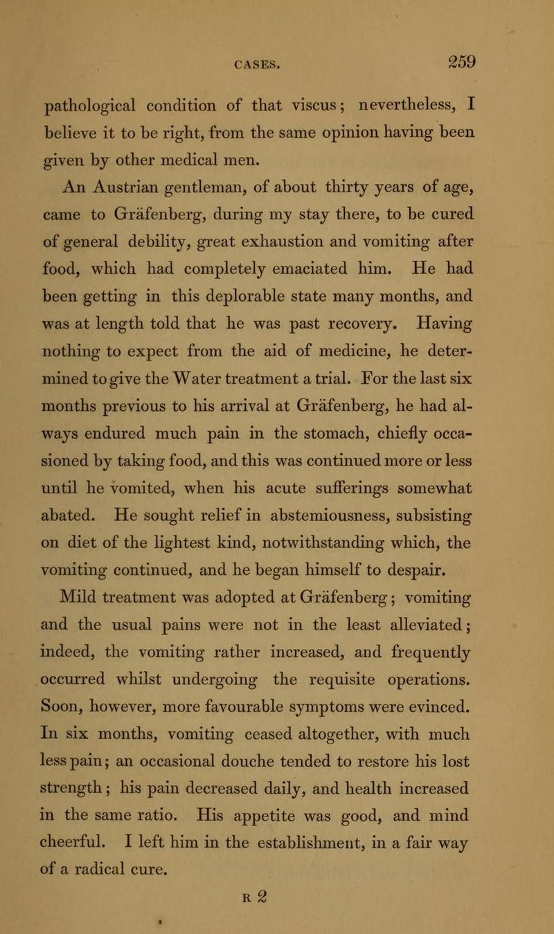 pathological condition of that viscus; nevertheless, I believe it to be right, from the same opinion having been given by other medical men. An Austrian gentleman, of about thirty years of age, came to Grafenberg, during my stay there, to be cured of general debility, great exhaustion and vomiting after food, which had completely emaciated him. He had been getting in this deplorable state many months, and was at length told that he was past recovery. Having nothing to expect from the aid of medicine, he deter- mined to give the Water treatment a trial. For the last six months previous to his arrival at Grafenberg, he had al- ways endured much pain in the stomach, chiefly occa- sioned by taking food, and this was continued more or less until he vomited, when his acute sufferings somewhat abated. He sought relief in abstemiousness, subsisting on diet of the lightest kind, notwithstanding which, the vomiting continued, and he began himself to despair. Mild treatment was adopted at Grafenberg; vomiting and the usual pains were not in the least alleviated; indeed, the vomiting rather increased, and frequently occurred whilst undergoing the requisite operations. Soon, however, more favourable symptoms were evinced. In six months, vomiting ceased altogether, with much less pain; an occasional douche tended to restore his lost strength; his pain decreased daily, and health increased in the same ratio. His appetite was good, and mind cheerful. I left him in the establishment, in a fair way of a radical cure.
