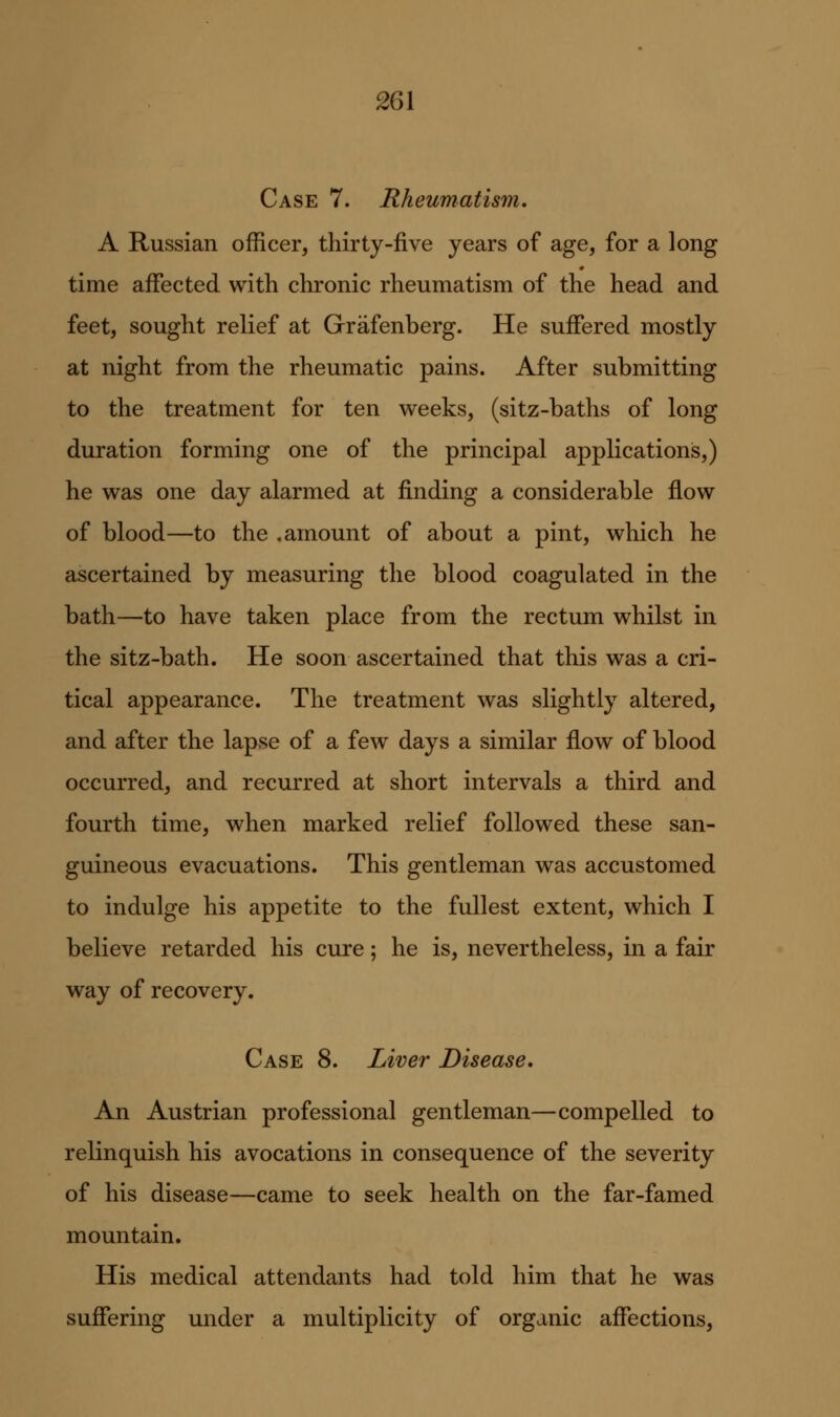 Case 7. Rheumatism. A Russian officer, thirty-five years of age, for a long time affected with chronic rheumatism of the head and feet, sought relief at Grafenberg. He suffered mostly at night from the rheumatic pains. After submitting to the treatment for ten weeks, (sitz-baths of long duration forming one of the principal applications,) he was one day alarmed at finding a considerable flow of blood—to the .amount of about a pint, which he ascertained by measuring the blood coagulated in the bath—to have taken place from the rectum whilst in the sitz-bath. He soon ascertained that this was a cri- tical appearance. The treatment was slightly altered, and after the lapse of a few days a similar flow of blood occurred, and recurred at short intervals a third and fourth time, when marked relief followed these san- guineous evacuations. This gentleman was accustomed to indulge his appetite to the fullest extent, which I believe retarded his cure; he is, nevertheless, in a fair way of recovery. Case 8. Liver Disease. An Austrian professional gentleman—compelled to relinquish his avocations in consequence of the severity of his disease—came to seek health on the far-famed mountain. His medical attendants had told him that he was suffering under a multiplicity of organic affections,