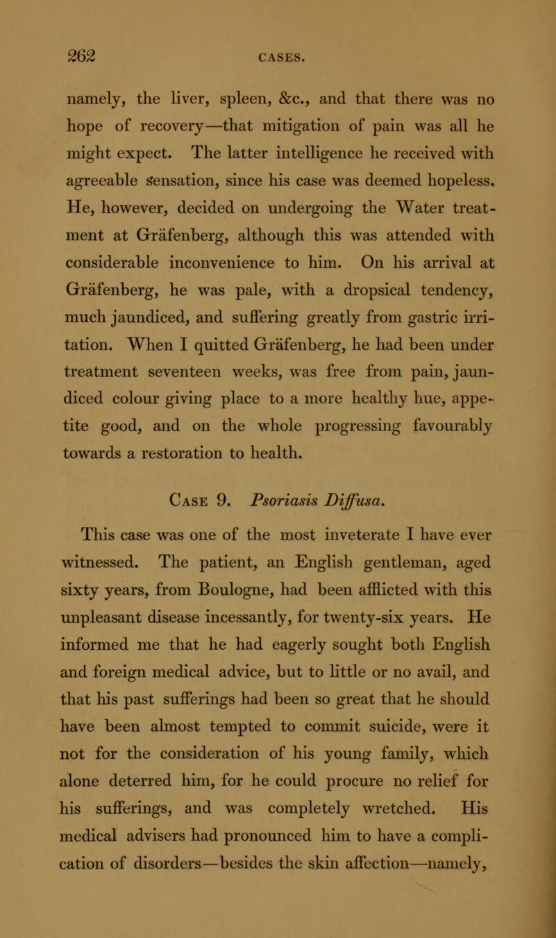 namely, the liver, spleen, &c., and that there was no hope of recovery—that mitigation of pain was all he might expect. The latter intelligence he received with agreeable Sensation, since his case was deemed hopeless. He, however, decided on undergoing the Water treat- ment at Grafenberg, although this was attended with considerable inconvenience to him. On his arrival at Grafenberg, he was pale, with a dropsical tendency, much jaundiced, and suffering greatly from gastric irri- tation. When I quitted Grafenberg, he had been under treatment seventeen weeks, was free from pain, jaun- diced colour giving place to a more healthy hue, appe- tite good, and on the whole progressing favourably towards a restoration to health. Case 9. Psoriasis Diffusa, This case was one of the most inveterate I have ever witnessed. The patient, an English gentleman, aged sixty years, from Boulogne, had been afflicted with this unpleasant disease incessantly, for twenty-six years. He informed me that he had eagerly sought botli English and foreign medical advice, but to little or no avail, and that his past sufferings had been so great that he should have been almost tempted to commit suicide, were it not for the consideration of his young family, which alone deterred him, for he could procure no relief for his sufferings, and was completely wretched. His medical advisers had pronounced him to have a compli- cation of disorders—besides the skin affection—namely,