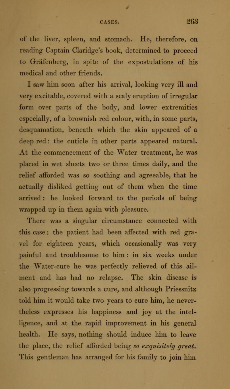 of the liver, spleen, and stomach. He, therefore, on reading Captain Claridge's book, determined to proceed to Grafenberg, in spite of the expostulations of his medical and other friends. I saw him soon after his arrival, looking very ill and very excitable, covered with a scaly eruption of irregular form over parts of the body, and lower extremities especially, of a brownish red colour, with, in some parts, desquamation, beneath which the skin appeared of a deep red: the cuticle in other parts appeared natural. At the commencement of the Water treatment, he was placed in wet sheets two or three times daily, and the relief afforded was so soothing and agreeable, that he actually disliked getting out of them when the time arrived: he looked forw^ard to the periods of being wrapped up in them again with pleasure. There was a singular circumstance connected with this case: the patient had been affected with red gra- vel for eighteen years, which occasionally was very painful and troublesome to him : in six weeks under the Water-cure he was perfectly relieved of this ail- ment and has had no relapse. The skin disease is also progressing towards a cure, and although Priessnitz told him it would take two years to cure him, he never- theless expresses his happiness and joy at the intel- ligence, and at the rapid improvement in his general health. He says, nothing should induce him to leave the place, the relief afforded being so exquisitely/ great. This gentleman has arranged for his family to join him