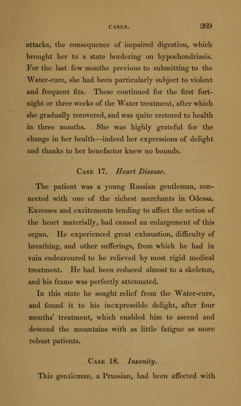 attacks, the consequence of impaired digestion, which brought her to a state bordering on hypochondriasis. For the last few months previous to submitting to the Water-cure, she had been particularly subject to violent and frequent fits. These continued for the first fort- night or three weeks of the Water treatment, after which she gradually recovered, and was quite restored to health in three months. She was highly grateful for the change in her health—indeed her expressions of delight and thanks to her benefactor knew no bounds. Case 17. Heart Disease, The patient was a young Russian gentleman, con- nected with one of the richest merchants in Odessa. Excesses and excitements tending to affect the action of the heart materially, had caused an enlargement of this organ. He experienced great exhaustion, difficulty of breathing, and other sufferings, from which he had in vain endeavoured to be relieved by most rigid medical treatment. He had been reduced almost to a skeleton, and his frame was perfectly attenuated. In this state he sought relief from the Water-cure, and found it to his inexpressible delight, after four months' treatment, which enabled him to ascend and descend the mountains with as little fatigue as more robust patients. Case 18. Insanity. This gentleman, a Prussian, had been affected with