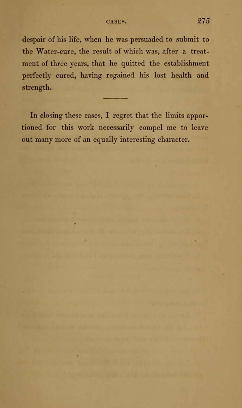 despair of his life, when he was persuaded to submit to the Water-cure, the result of which was, after a treat- ment of three years, that he quitted the establishment perfectly cured, having regained his lost health and strength. In closing these cases, I regret that the limits appor- tioned for this work necessarily compel me to leave out many more of an equally interesting character.