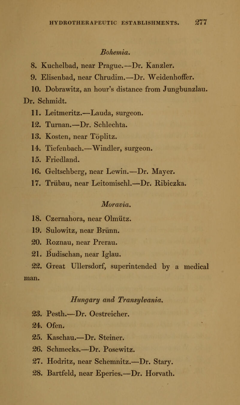 Bohemia, 8. Kuchelbad, near Prague.—Dr. Kanzler. 9. Elisenbad, near Chrudim.—Dr. Weidenhoffer. 10. Dobrawitz, an hour's distance from Jungbunzlau. Dr. Schmidt. 11. Leitmeritz.—Lauda, surgeon. 12. Turnan.—Dr. Schlechta. 13. Kosten, near Toplitz. 14. Tiefenbach.—Windier, surgeon. 15. Friedland. 16. Geltschberg, near Lewin.—Dr. Mayer. 17. Triibau, near Leitomischl.—Dr. Ribiczka. Moravia, 18. Czernahora, near Olmiitz. 19. Sulowitz, near Briinn. 20. Roznau, near Prerau. 21. Budischan, near Iglau. 22. Great Ullersdorf, superintended by a medical man. Hungary and Transylvania, 23. Pesth.—Dr. Oestreicher. 24. Ofen. 25. Kaschau.—Dr. Steiner. 26. Schmecks.—Dr. Posewitz. 27. Hodritz, near Schemnitz.—Dr. Stary. 28. Bartfeld, near Eperies.—Dr. Horvath.