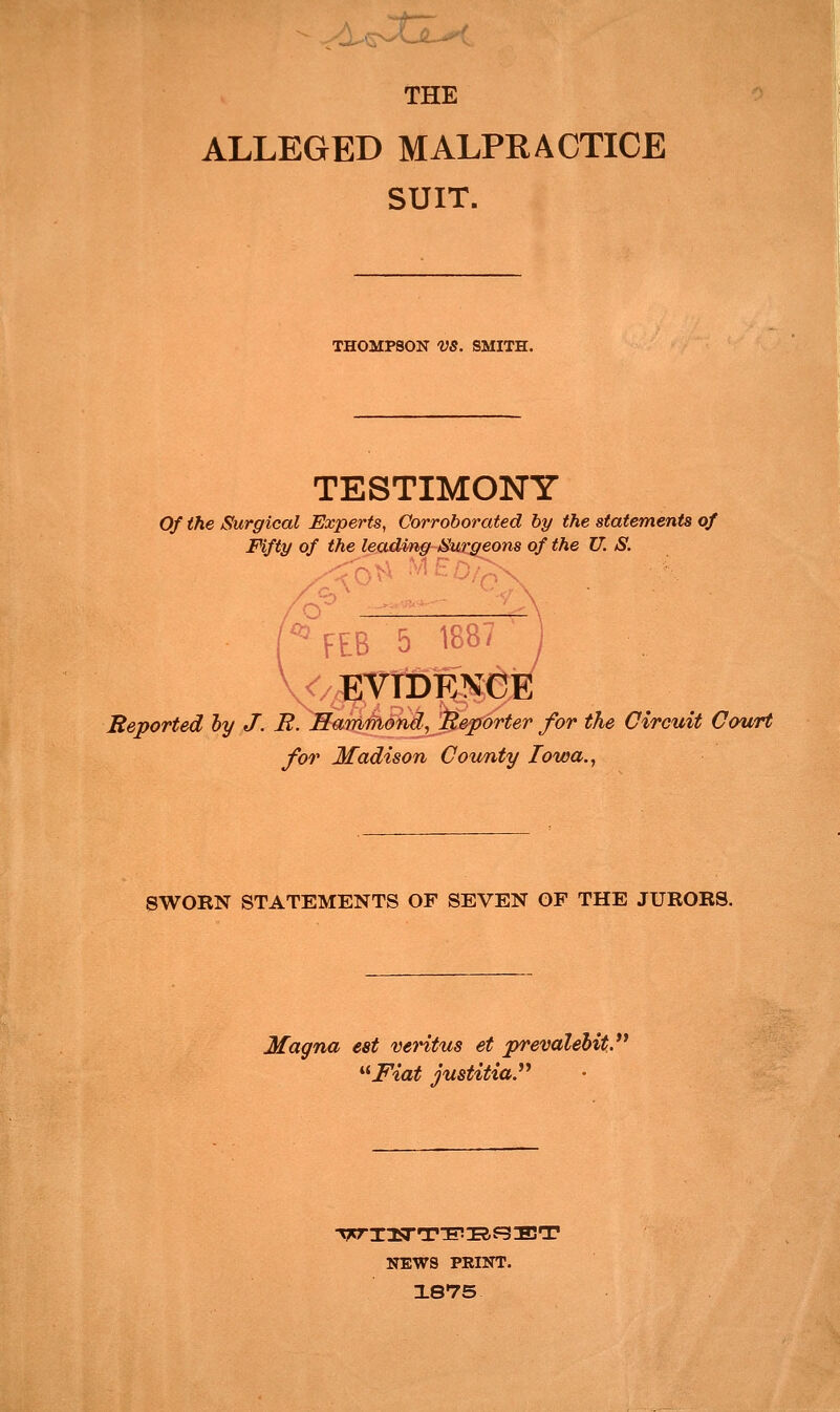 ALLEGED MALPRACTICE SUIT. THOMPSON VS. SMITH. TESTIMONY Of the Surgical Experts, Corroborated by the statements of Fifty of the leadmg-Sur^ons of the U. S. ^FEB 5 188- ^/;EVrDENCE Reported ly J. R. Samriiond, Reporter for the Circuit Court for Madison County Iowa.., SWORN STATEMENTS OF SEVEN OF THE JURORS. Magna est veritus et prevalehit. '^Fiat justitia. NEWS PRINT. 1875