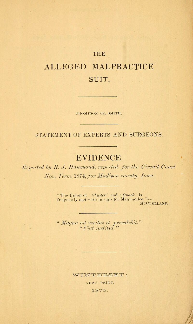 AIXEGKD MALPRACTICE SUIT. TKoMl-SON Vfl. SMITH. STATEMENT OF EXPERTS AND SURGEONS. EVIDENCE Reported hi/ R. J. HdiMiiond^ rejjorted for the Circicit Court Nov. Teriiul^^i^:, for Madison county, Lowa.  Till- Union of ' Shy ate r' ;hi(1 ' ()?/rrfA:,' is fivquf-nilv met. wiih in snifs for Miilpnioiir'e. — '^ Magna est Veritas et prevaled/d''' ^^Fiat jastitia.  M'iWS I'KlXT. 1875- 7<