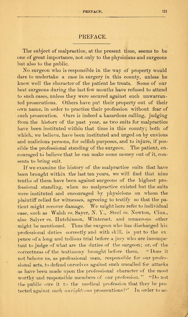 PKEFACE. nr PREFACE. The subject of malpractice, at the present time, seems to be one of great importance, not only to the physicians and surgeons but also to the public. No surgeon who is responsible in the way of property would dare to undertake a case in surgery in this county, unless he knew well the character of the patient he treats. Some of our best surgeons during the last few mouths have refused to attend to such cases, unless they were secured against such unwarran- ted prosecutions. Others have put their property out of their own name, in order to practice their profession without fear of such pi'osecution. Ours is indeed a hazardous calling, judging from the history of the past year, as two suits for malpractice have been instituted within that time in this county; both of which, we believe, have been instituted and urged on by envious and malicious persons, for selfish purposes, and to injure, if pos- sible the professional standing of the surgeon. The patient, en- couraged to believe that he can make some money out of it, con- sents to bring suit. If we examine the history of the malpractice suits that have been brought within the last ten years, we will find that nine tenths of them have been against surgeons of the highest pro- fessional standing, when no malpractice existed but the suits were instituted and encouraged by physicions on whom the plaintiff relied for witnesses, agreeing to testily so that the pa- tient might recover damage. We might here refer to individual ease, such as Walsh v.<<. Saver, N. Y., Steel vs. Xewton, Cinn., also Salver vs. Hutchinson, Winterset. and numerous other miglit l)e mentioned. Thus the surgeon who lias discharged his professional duties correctly and with skill, is put to tlie ex pence of a long and tedious trial before a jury who are incompe- tant to judge of what are the duties of tlie surge<m; or, of the correctness of the testimony brought before them. -'Does it not beliove us, as professional men, responsible for our profes- sional acts, to defend ourselves against such uncalled for attacks as have been made upon the professional character of the most worthy and responsible members of our profession.  'Do n(.)t the public owe it to the medical profession that they be pro- tected against such itnrltjhti-oiis prosecutions?'' In order to ac-