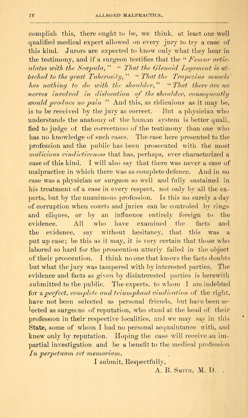 complish this, there ought to l)e, we tliink. at least one well qiialilied medical expert allowed on every jnry to try a case of this kind. Jnrors are expected to know onlv what they hear in the testimony, and if a surgeon testiiies that the ^'' Ferivur aHic- ulates loith the Seajnila,  '' That the Glenoid Legament is at- tached to this great Tuherosity,   Thxit the Trape2ius nnuscle has nothing to do with the shoulder^ '' That there a,re no nerves involved hi disJocatio/i of the shoidder, consequently would produce no pain  And tliis, as ridiciiious as it may be, is to be received by the jury as correct. I>ut a ])hvsician who understands the anatomy of the human system is better quali. tied to judge of the correctness (jf the testimony than one who has no knowledge of such cases. The case liere presented to the profession and the jniblic has been prosecuted witli the most rnaliciotis vindictiveness that has. perhaps, ever characterized a case of this kind. I will also say that tliere w^as never a case of malpractice in which there was as complete defence. And in no case was a physician or surgeon so well and folly sustained in his treatment of a case in every respect, not only by all the ex- perts, but by the unanim<.)us profession. Is this no surely a day of corruption when courts and juries can be controled by rings and cliques, or by an influence entirely foreign to the evidence. All who have examined the facts and the evidence, say without hesitancy, that this w^as a put up case; be this as it may, it is very certain that those who labored so hard for the prosecution utterly failed in the object of their prosecution. I think no one that knows the facts doubts but what the jury was tampered with by interested parties. The evidence and facts as given by disinterested ])arties is herewith submitted to the public. The experts, to M'hom I am indebted for &.perfect, ccmiplete and triumj^hant vindicatioii of the right, have not been selected as personal friends, but ha\'e been se- lected as surgeons of reputation, who stand at the liead of their profession in their respective localities, and we may say in this State, some of whom I had no personal accpiaintance with, and knew only by reputation. Koping the case- will receive an im- partial investigation and be a benefit to the medical profession In perpettiain ret niemoriarn, I submit. Respectfully, A. B. Smith, M. D. .