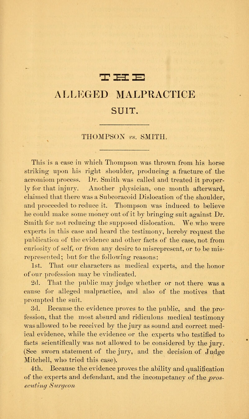 ALLEGED MALPRACTICE SUIT. THOMPSON vs. SMITH. Tliis is a case in which Tliompson was thrown from his horse striking- upon his right shoulder, producing a fracture of the acromion! process. Dr. Smith was called and treated it proper- ly for that injury. Another physician, one month afterward, claimed that there was a Subcoracoid Dislocation of the shoulder, and proceeded to reduce it. Thompson was induced to believe he could make some money out of it by bringing suit against Dr. Smith for not reducing the supposed dislocation. We who were experts in this case and heard the testimony, hereby request the publication of the evidence and other facts of the case, not from curiosity of self, or from any desire to misrepresent, or to be mis- represented; but for the following reasons: 1st. That our characters as medical experts, and the honor of our profession maybe vindicated. 2d. That the public may judge whether or not there was a cause for alleged malpractice, and also of the motives that prompted the suit. 3d. Because the evidence proves to the public, and the pro- fession, that the most absurd and ridiculous medical testimony was allowed to be received by the jury as sound and correct med- ical evidence, while the evidence or the experts who testified to facts scientifically was not allowed to be considered by the jury. (See sworn statement of the jury, and the decision of Judge Mitchell, who tried this case). 4th. Because the evidence proves the ability and qualification of the experts and defendant, and the incompetancy of the pros- eciding Surgeon