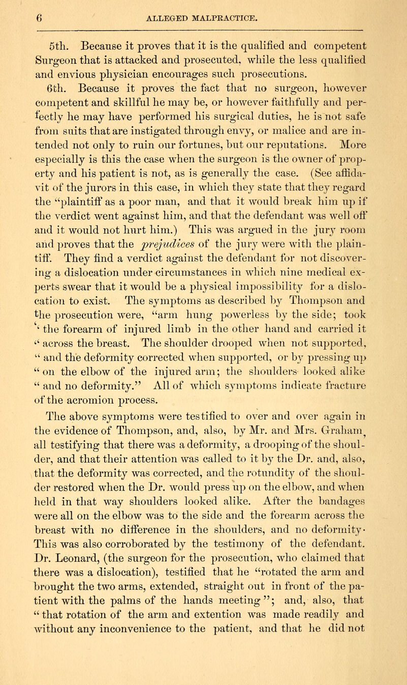 6th. Because it proves that it is the qualified and competent Surgeon that is attacked and prosecuted, while the less qualified and envious physician encourages such prosecutions. 6th. Because it proves the fact that no surgeon, however competent and skillful he may be, or however faithfully and per- fectly he may have performed his surgical duties, he is not safe from suits that are instigated through envy, or malice and are in- tended not only to ruin our fortunes, but our reputations. More especially is this the case when the surgeon is the owner of prop- erty and his patient is not, as is generally the case. (See affida- vit of the jurors in this case, in which they state that they regard the '•'plaintiif as a poor man, and that it would break him uji if the verdict went against him, and that the defendant was well off and it would not hurt him.) This was argued in the jury room and proves that the prejudices of the jury were with the plain- tiff. They find a verdict against the defendant for not discover- ing a dislocation under circumstances in which nine medical ex- perts swear that it would be a physical impossibility for a dislo- cation to exist. The symptoms as described by Thompson and the prosecution were, arm hung powerless by the side; took ' the forearm of injured limb in the other hand and carried it '' across the breast. The shoulder drooped when not supported,  and the deformity corrected when supported, or by pressing up  on the elbow of the injured arm; tlie shoulders looked alike  and no deformity. All of which symptoms indicate fracture of the acromion process. The above symptoms were testified to over and over again in the evidence of Thompson, and, also, by Mr. and Mrs. Graham all testifying that there was a deformity, a drooping of the shoul- der, and that their attention was called to it by the Dr. and, also, that the deformity was corrected, and the rotundity of the shoul- der restored when the Dr. would press up on the elbow, and when held in that way shoulders looked alike. After the bandages were all on the elbow was to the side and the forearm across the breast with no difference in the shoulders, and no deformity- This was also corroborated by the testimony of the defendant. Dr. Leonard, (the surgeon for the prosecution, who claimed that there was a dislocation), testified tliat he rotated the arm and brought the two arms, extended, straight out in front of the pa- tient with the palms of the hands meeting; and, also, that  that rotation of the arm and extention was made readily and without any inconvenience to the patient, and that he did not